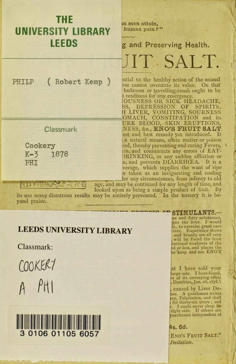 THE UNIVERSITY LIBRARY LEEDS in man attain, Iruman pain ? ” g and Preserving Health. JIT SALT. PHILP ( Robert Kemp ) [ntial to the healthy action of the animal fOU cannot overstate its value. On that bedroom or travelling-trunk ought to be a readiness for any emergency. [OUSNESS OR SICK HEADACHE, SS, DEPRESSION OF SPIRITS, H LIVER, VOMITING, SOURNESS - 'OMACH. CONSTIPATION and its URE BLOOD, SKIN ERUPTIONS, :NESS, &c>, ENO’S FRUIT SALT est and best remedy yet introduced. It • a natural means, effete matter or poison nod, thereby preventing and curing Fevers, tin, and counteracts any errors of EAT- DRINKING, or any sudden affliction or n, and prevents DIARRHOEA. It is a verage, which supplies the want of ripe ie taken as an invigorating and cooling 0___ „„ler any circumstances, from infancy to old age, and may be continued for any length of time, and looked upon as being a simple product of fruit. By its use many disastrous results may be entirely prevented. In the nursery it is be- yond praise. Classmark Cookery K-3 1878 PHI ATI LEEDS UNIVERSITY LIBRARY Classmark: COOttSV i\ Pm 3 0106 0 105 6057 STIMULANTS — ne and fatty substances, iges the liver. I would y, to exercise great care ater. Experience shows and brandy are all very will be found the least tutional weakness of the id or lost, and places the io keep and use ENO’S at I have sold your arge sale. I have found, it of its unvarying effect Dumfries, Jan. 26,1878.’; caused by Liver De- nse. A gentleman writes my, Palpitation, and shall for thirty-six years ; and I could never sleep on right side. If others are purchasers independent ol 4-s. 6d. Eno’s Fruit Salt.” Imitation,