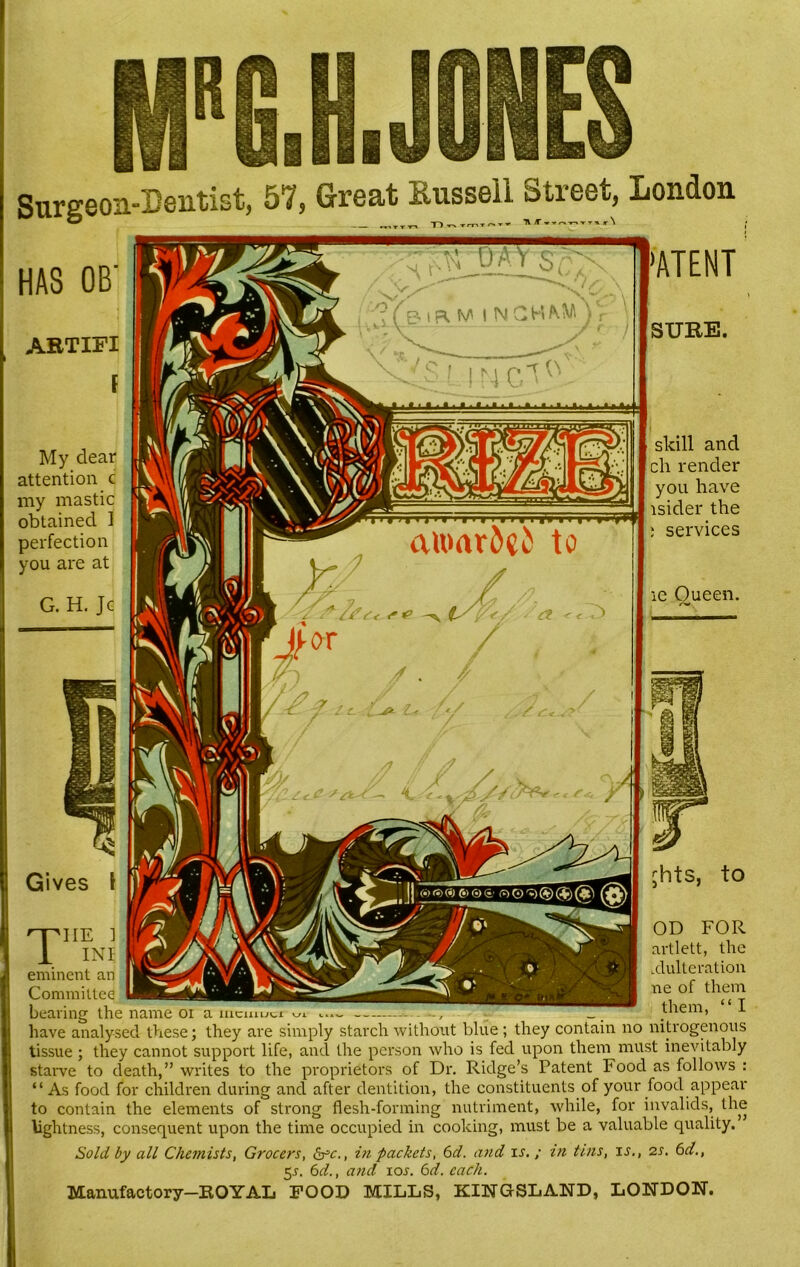 ^ ^ 1~) TrnT ^ TV 1\ T »Tr. -r-» TTH r\ >ATENT HAS OB' ABTIFI My dear attention c my mastic obtained 1 perfection you are at G. H. Jc SURE. skill and cli render you have isider the ; services ie Oueen. Gives jhts, to 'he IN eminent an Committee bearing the name oi a iucmuci -piiE i 0I? F0,R XXI artlett, the K™™w/ adulteration ne of them them, “ I have analysed these; they are simply starch without blue ; they contain no nitrogenous tissue ; they cannot support life, and the person who is fed upon them must inevitably starve to death,” writes to the proprietors of Dr. Ridge’s Patent hood as follows : “As food for children during and after dentition, the constituents of your food appear to contain the elements of strong flesh-forming nutriment, while, for invalids, the lightness, consequent upon the time occupied in cooking, must be a valuable quality.” Sold by all Chemists, Grocers, &c., in packets, 6d. and is,; in tins, is., 2 s. 6d., 5j. 6d., and ioi’. 6d. each. Manufactory-ROYAL FOOD MILLS, KINGSLAND, LONDON.