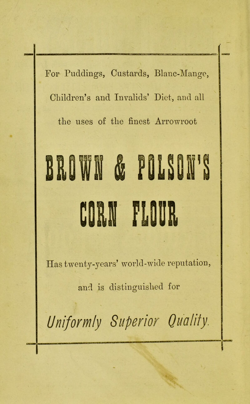 For Puddings, Custards, Blanc-Mange, Children’s and Invalids’ Diet, and all the uses of the finest Arrowroot Has twenty-years’ world-wide reputation, and is distinguished for Uniformly Superior Quality.