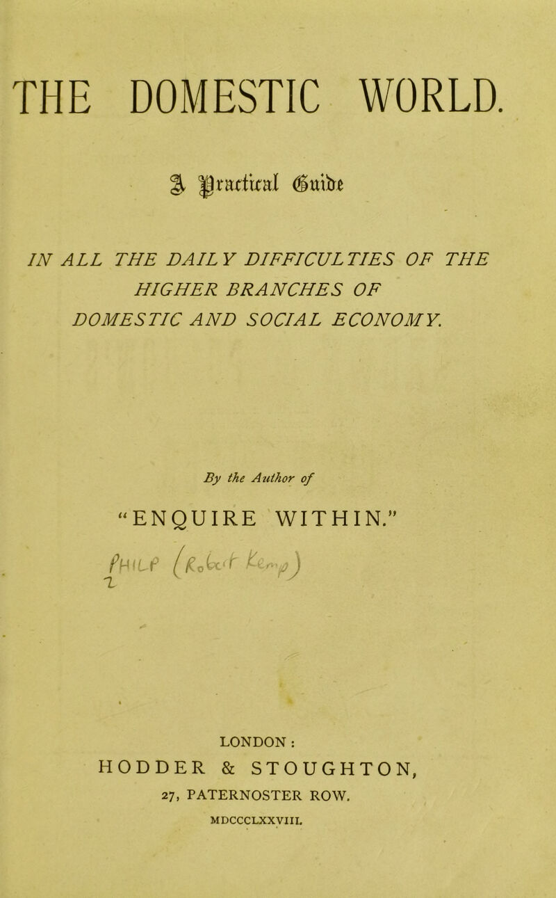 THE DOMESTIC WORLD. % Jjmtixal (Stub IN ALL THE DAILY DIFFICULTIES OF THE HIGHER BRANCHES OF DOMESTIC AND SOCIAL ECONOMY. By the Author of “ENQUIRE WITHIN.” LONDON: HODDER & STOUGHTON, 27, PATERNOSTER ROW. MDCCCLXXVIII.