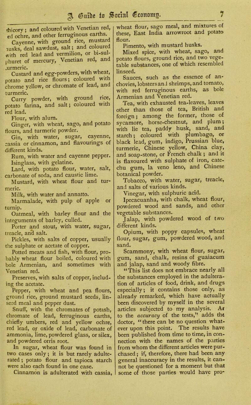 «» / 31 <®uxbe iff facial (gtffmrmg. ?hicorv ; and coloured with Venetian red, ed ochre, and other ferruginous earths. Cayenne, with ground rice, mustard ■jusks, deal sawdust, salt; and coloured with red lead and vermilion, or bi-sul- phuret of mercury, Venetian red, and .urmeric. Custard and egg-powders, with wheat, potato and rice flours; coloured with chrome yellow, or chromate of lead, and turmeric. Curry powder, with ground rice, potato farina, and salt; coloured with red lead. Flour, with alum. Ginger, with wheat, sago, and potato flours, and turmeric powder. Gin, with water, sugar, cayenne, cassia or cinnamon, and flavourings of different kinds. Rum, with water and cayenne pepper. Isinglass, with gelatine. Lard, with potato flour, water, salt, carbonate of soda, and caustic lime. Mustard, with wheat flour and tur- meric. Milk, with water and annatto. Marmalade, with pulp of apple or turnip. Oatmeal, with barley flour and the integuments of barley, culled. Porter and stout, with water, sugar, treacle, and salt. Pickles, with salts of copper, usually the sulphate or acetate of copper. Potted meats and fish, with flour, pro- bably wheat flour boiled, coloured with bole Armenian, and sometimes with Venetian red. Preserves, with salts of copper, includ- ing the acetate. Pepper, with wheat and pea flours, ground rice, ground mustard seeds, lin- seed meal and pepper dust. Snuff-, with the chromates of potash, chromate of lead, ferruginous earths, chiefly umbers, red and yellow ochre, red lead, or oxide of lead, carbonate of ammonia, lime, powdered glass, orsilex, and powdered orris root. In sugar, wheat flour was found in two cases only; it is but rarely adulte- rated ; potato flour and tapioca starch were also each found in one case. Cinnamon is adulterated with cassia, wheat flour, sago meal, and mixtures of these, East India arrowroot and potato flour. Pimento, with mustard husks. Mixed spice, with wheat, sago, and potato flours, ground rice, and two vege- table substances, one of which resembled linseed. Sauces, such as the essence of an- chovies, lobsters an J shrimps, and tomato, with red ferruginous earths, as bole Armenian and Venetian red. Tea, with exhausted tea-leaves, leaves other than those of tea, British and foreign; among the former, those of sycamore, horse-chestnut, and plum; with lie tea, paddy husk, sand, and starch; coloured with plumbago, or black lead, gum, indigo, Prussian blue, turmeric, Chinese yellow, China clay, and soap-stone, or French chalk ; and it is flavoured with sulphate of iron, cate- chu gum, la veno leno, and Chinese botanical powder. Tobacco, with water, sugar, treacle, and salts of various kinds. Vinegar, with sulphuric acid. Ipecacuanha, with chalk, wheat flour, powdered wood and sands, and other vegetable substances. Jalap, with powdered wood of two different kinds. Opium, with poppy capsules, wheat flour, sugar, gum, powdered wood, and sand. Scammony, with wheat flour, sugar, gum, sand, chalk, resins of guaiacum and jalap, sand and woody fibre. “This list does not embrace nearly all the substances employed in the adultera- tion of articles of food, drink, and drugs especially; it contains those only, as already remarked, which have actually been discovered by myself in the several articles subjected to my analysis. Ar to the accuracy of the tests,” adds thfi doctor, “ there can be no question what- ever upon this point. The results have been published from time to time, in con- nection with the names of the parties from whom the different articles were pur- chased ; if, therefore, there had been any general inaccuracy in the results, it can- not be questioned for a moment but that some of those parties would have pro-