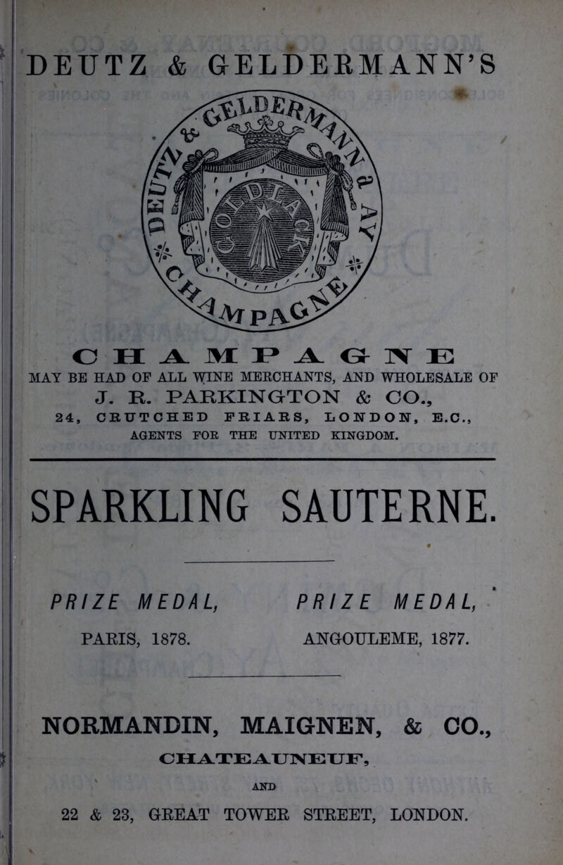 DEUTZ & GELDEBMANN’S CHAMPAGNE MAY BE HAD OF ALL WINE MERCHANTS, AND WHOLESALE OF J. R. PARKINGrTON & CO., 24, CEUTCHED FRIARS, LONDON, E.C., AGENTS FOR THE UNITED KINGDOM. SPARKLING SAUTERNE. PRIZE MEDAL, PRIZE MEDAL, PARIS, 1878. ANGOTJLEME, 1877. NORMANDIN, MAIGNEN, & CO., CHATEAUNEUF, AND