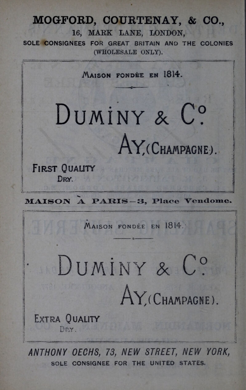 MOGFORD, COURTENAY, & CO., 16, MARK LANE, LONDON, SOLE CONSIGNEES FOR GREAT BRITAIN AND THE COLONIES (WHOLESALE ONLY). AVaison fondee en 1814. DuMiNY & C? Ay< Champagne). First Quality Dry. MAI SO IN A PARIS — 3, Place Yendome, Maison fondee en 1814. I' DuMiNY & C° Ay< Champagne Extra Quality Dp.y. J ANTHONY OECHS, 73, NEW STREET, NEW YORK, SOLE CONSIGNEE FOR THE UNITED STATES.