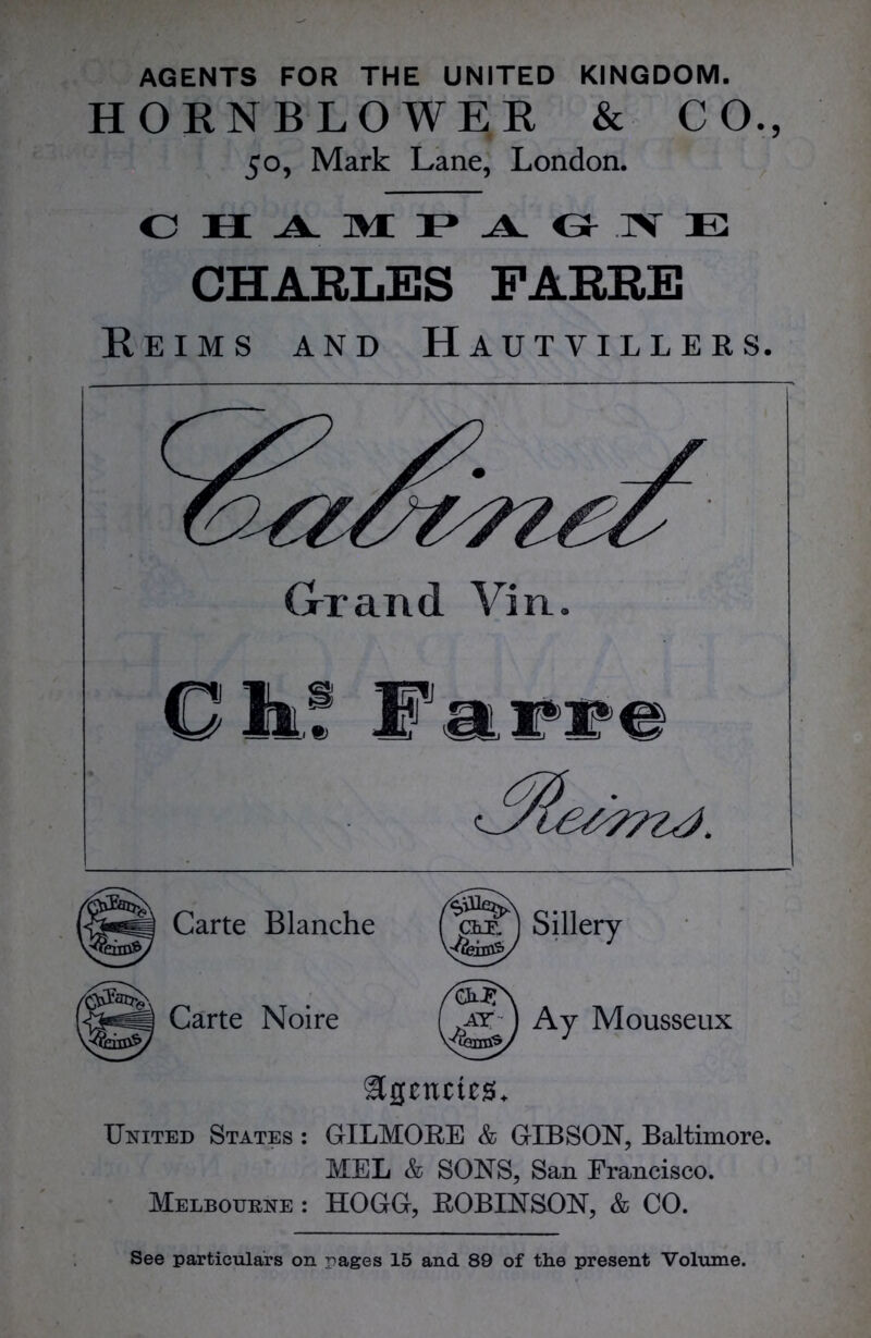 HORN BLOWER & CO., 50, Mark Lane, London. CHAMPAGNE CHARLES FARRE Reims and Hautvillers. Grand Yin. Oik! Farre Carte Blanche foa) Sillery Carte Noire /cmT\ .at ) Ay Mousseux YiWvV J United States : GILMORE & GIBSON, Baltimore. MEL & SONS, San Francisco. Melbourne : HOGG, ROBINSON, & CO. See particulars on rages 15 and 89 of the present Volume.