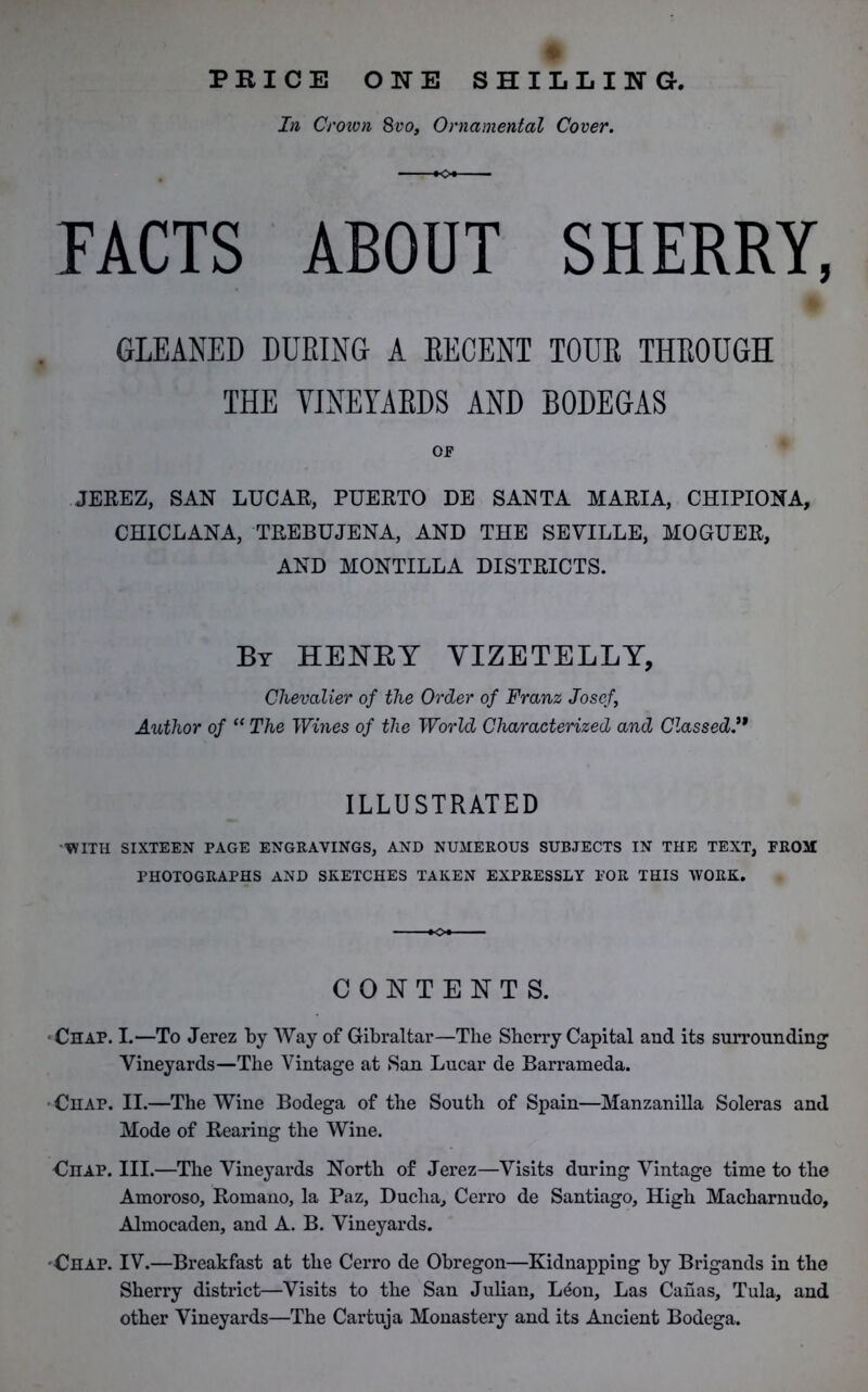 PRICE ONE SHILLING. In Crown 8vo. Ornamental Cover. FACTS ABOUT SHERRY, GLEANED DURING A RECENT TOUR THROUGH THE VINEYARDS AND BODEGAS Of JEREZ, SAN LUCAR, PUERTO DE SANTA MARIA, CHIPIONA, CHICLANA, TREBUJENA, AND THE SEVILLE, MOGUER, AND MONTILLA DISTRICTS. By HENKY VIZETELLY, Chevalier of the Order of Franz Josef, Author of “ The Wines of the World Characterized and Classed.” ILLUSTRATED WITH SIXTEEN PAGE ENGRAVINGS, AND NUMEROUS SUBJECTS IN THE TEXT, PROM PHOTOGRAPHS AND SKETCHES TAKEN EXPRESSLY POR THIS WORK. CONTENTS. Chap. I.—To Jerez by Way of Gibraltar—The Sherry Capital and its surrounding Vineyards—The Vintage at San Lucar de Barrameda. • Chap. II.—The Wine Bodega of the South of Spain—Manzanilla Soleras and Mode of Rearing the Wine. Chap. III.—The Vineyards North of Jerez—Visits during Vintage time to the Amoroso, Romano, la Paz, Ducha, Cerro de Santiago, High Macharnudo, Almocaden, and A. B. Vineyards. Chap. IV.—Breakfast at the Cerro de Obregon—Kidnapping by Brigands in the Sherry district—Visits to the San Julian, L6on, Las Canas, Tula, and other Vineyards—The Cartuja Monastery and its Ancient Bodega.