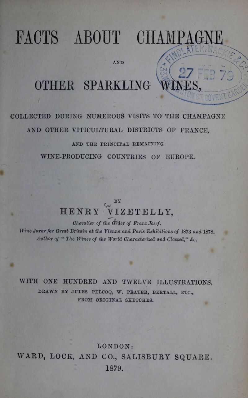 FACTS ABOUT AND OTHER SPARKLING COLLECTED DURING NUMEROUS VISITS TO THE CHAMPAGNE AND OTHER VITICULTURAL DISTRICTS OF FRANCE, AND THE PRINCIPAL EEMAINING- WINE-PRODUCING COUNTRIES OF EUROPE. c, BT HENRY VIZETELLY, Chevalier of the (fa-der of Franz Josef. Wine Juror for Great Britain at the Vienna and Paris Exhibitions of 1873 and 1878. Author of “ The Wines of the World Characterized and Classed,” &c. WITH ONE HUNDRED AND TWELVE ILLUSTRATIONS, DEAWN BY JULES PELCOQ, W. EEATEE, BEETALL, ETC., EB031 OEIGINAL SKETCHES. LONDON: WARD, LOCK, AND CO., SALISBURY SQUARE. 1879.