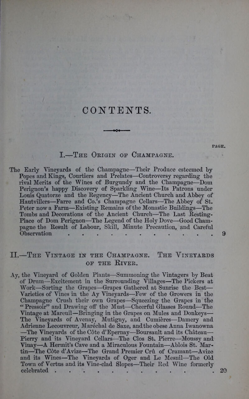 CONTENTS. TAGE. I.—The Origin op Champagne. The Early Vineyards of the Champagne—Their Produce esteemed by Popes and Kings, Courtiers and Prelates—Controversy regarding the rival Merits of the Wines of Burgundy and the Champagne—Dom Perignon’s happy Discovery of Sparkling Wine—Its Patrons under Louis Quatorze and the Regency—The Ancient Church and Abbey of Hautvillers—Parre and Co.’s Champagne Cellars—The Abbey of St. Peter now a Farm—Existing Remains of the Monastic Buildings—The Tombs and Decorations of the Ancient Church—The Last Resting- Place of Dom Perignon—The Legend of the Holy Dove—Good Cham- pagne the Result of Labour, Skill, Minute Precaution, and Careful Observation 9 II.—The Vintage in the Champagne. The Vineyards OP THE ElYER. Ay, the Vineyard of Golden Plants—Summoning the Vintagers by Beat of Drum—Excitement in the Surrounding Villages—The Pickers at Work—Sorting the Grapes—Grapes Gathered at Sunrise the Best— Varieties of Vines in the Ay Vineyards—Few of the Growers in the Champagne Crush their own Grapes—Squeezing the Grapes in the “ Pressoir” and Drawing off the Must—Cheerful Glasses Round;—The Vintage at Mareuil—Bringing in the Grapes on Mules and Donkeys— The Vineyards of Avenay, Mutigny, and Cumieres—Damery and Adrienne Lecouvreur, Marechal de Saxe, and the obese Anna Iwanowna —The Vineyards of the Cote d’Epernay—Boursault and its Chateau— Pierry and its Vineyard Cellars—The Clos St. Pierre—Moussy and Vinay—A Hermit’s Cave and a Miraculous Fountain—Ablois St. Mar- tin—The Cote d’Avize—The Grand Premier Cru of Cramant—Avize and its Wines—The Vineyards of Oger and Le Mesnil—The Old Town of Vertus and its Vine-clad Slopes—Their Red Wine formerly celebrated .20