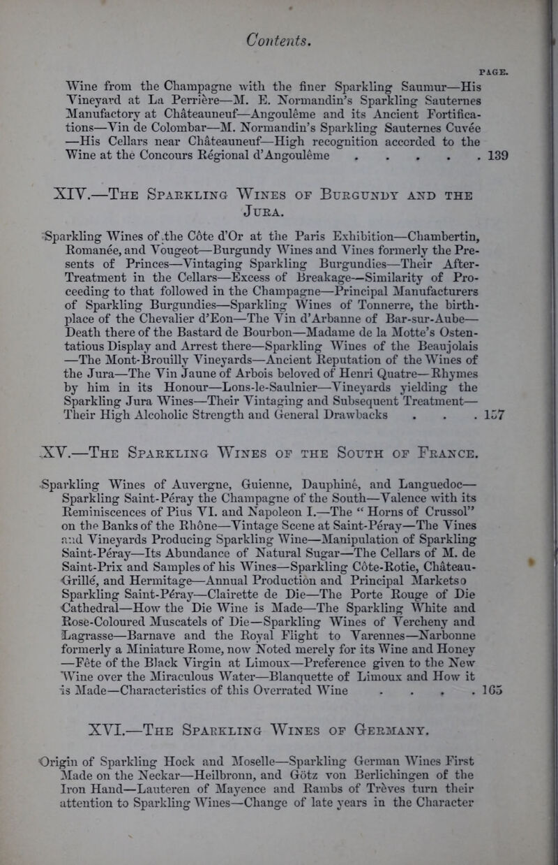 Wine from the Champagne with the finer Sparkling Saunmr—His Yineyard at La Perriere—M. E. Normandin’s Sparkling Sauternes Manufactory at Chateauneuf—Angouleme and its Ancient Fortifica- tions—Yin de Colombar—M. Normandin’s Sparkling Sauternes Cuvee —His Cellars near Chateauneuf—High recognition accorded to the Wine at the Concours Regional d’Angouleme 139 XIY.—The Sparkling Wines of Burgundy and the Jura. Sparkling Wines of .the Cote d’Or at the Paris Exhibition—Chambertin, Romanee, and Yougeot—Burgundy Wines and Vines formerly the Pre- sents of Princes—Vintaging Sparkling Burgundies—Their After- Treatment in the Cellars—Excess of Breakage—Similarity of Pro- ceeding to that followed in the Champagne—Principal Manufacturers of Sparkling Burgundies—Sparkling Wines of Tonnerre, the birth- place of the Chevalier d’Eon—The Yin d’Arbanne of Bar-sur-Aube— Death there of the Bastard de Bourbon—Madame de la Motte’s Osten- tatious Display and Arrest there—Sparkling Wines of the Beaujolais —The Mont-Brouilly Vineyards—Ancient Reputation of the Wines of the Jura—The Yin Jaune of Arbois beloved of Henri Quatre—Rhymes by him in its Honour—Lons-le-Saulnier—Vineyards yielding the Sparkling Jura Wines—Their Vintaging and Subsequent Treatment— Their High Alcoholic Strength and General Drawbacks . . . 137 -XV.—The Sparkling Wines of the South of France. -Sparkling Wines of Auvergne, Guienne, Dauphine, and Languedoc— Sparkling Saint-Peray the Champagne of the South—Valence with its Reminiscences of Pius YI. and Napoleon I.—The “ Horns of Crussol” on the Banks of the Rhone—Vintage Scene at Saint-Peray—The Vines and Vineyards Producing Sparkling Wine—Manipulation of Sparkling Saint-Peray—Its Abundance of Natural Sugar—The Cellars of M. de Saint-Prix and Samples of his Wines—Sparkling Cote-Rotie, Chateau- Grille, and Hermitage—Annual Production and Principal Markets o Sparkling Saint-Pdray—Clairette de Die—The Porte Rouge of Die Cathedral—How the Die Wine is Made—The Sparkling White and Rose-Coloured Muscatels of Die—Sparkling Wines of Vercheny and Lagrasse—Barnave and the Royal Flight to Varennes—Narbonne formerly a Miniature Rome, now Noted merely for its Wine and Honey —Fete of the Black Virgin at Limoux—Preference given to the New WTine over the Miraculous Water—Blanquette of Limoux and How it is Made—Characteristics of this Overrated Wine . . , . 1G5 XVI.—The Sparkling Wines of Germany. Origin of Sparkling Hock and Moselle—Sparkling German Wines First Made on the Neckar—Heilbronn, and Gotz von Berlichingen of the Iron Hand—Lauteren of Mayence and Rambs of Treves turn their attention to Sparkling Wines—Change of late years in the Character