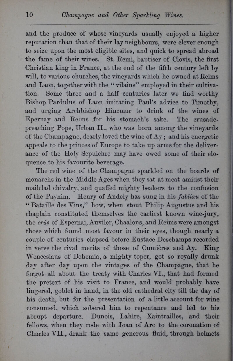 and the produce of whose vineyards usually enjoyed a higher reputation than that of their lay neighbours, were clever enough to seize upon the most eligible sites, and quick to spread abroad the fame of their wines. St. Remi, baptiser of Clovis, the first Christian king in France, at the end of the fifth century left by will, to various churches, the vineyards which he owned at Reims and Laon, together with the “ vilains” employed in their cultiva- tion. Some three and a half centuries later we find worthy Bishop Pardulus of Laon imitating Paul’s advice to Timothy, and urging Archbishop Hincmar to drink of the wines of Epernay and Reims for his stomach’s sake. The crusade- preaching Pope, Urban II., who was born among the vineyards of the Champagne, dearly loved the wine of Ay; and his energetic appeals to the princes of Europe to take up arms for the deliver- ance of the Holy Sepulchre may have owed some of their elo- quence to his favourite beverage. The red wine of the Champagne sparkled on the boards of monarchs in the Middle Ages when they sat at meat amidst their mailclad chivalry, and quaffed mighty beakers to the confusion of the Paynim. Henry of Andely has sung in his fabliau of the “ Bataille des Vins,” how, when stout Philip Augustus and his chaplain constituted themselves the earliest known wine-jury, the crus of Espernai, Auviler, Chaalons, and Reims were amongst those which found most favour in their eyes, though nearly a couple of centuries elapsed before Eustace Deschamps recorded in verse the rival merits of those of Cumieres and Ay. King Wenceslaus of Bohemia, a mighty toper, got so royally drunk day after day upon the vintages of the Champagne, that he forgot all about the treaty with Charles VI., that had formed the pretext of his visit to France, and would probably have lingered, goblet in hand, in the old cathedral city till the day of his death, but for the presentation of a little account for wine consumed, which sobered him to repentance and led to his abrupt departure. Dunois, Lahire, Xaintrailles, and their fellows, when they rode with Joan of Arc to the coronation of Charles VII., drank the same generous fluid, through helmets