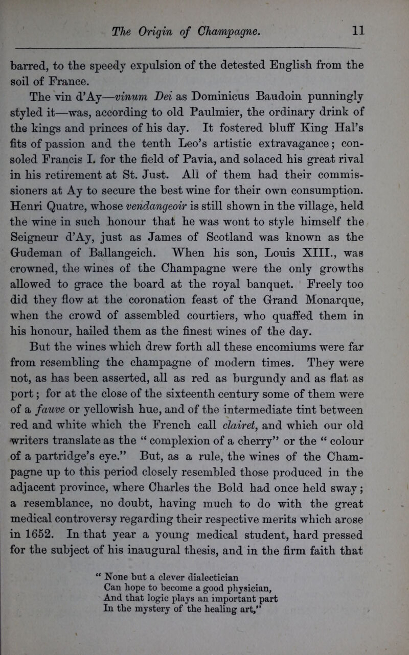 barred, to the speedy expulsion of tbe detested English from the soil of France. The vin d’Ay—vinum Dei as Dominicus Baudoin punningly styled it—was, according to old Paulmier, the ordinary drink of the kings and princes of his day. It fostered bluff King Hal’s fits of passion and the tenth Leo’s artistic extravagance; con- soled Francis L for the field of Pavia, and solaced his great rival in his retirement at St. Just. All of them had their commis- sioners at Ay to secure the best wine for their own consumption. Henri Quatre, whose vendangeoir is still shown in the village, held the wine in such honour that he was wont to style himself the Seigneur d’Ay, just as James of Scotland was known as the G-udeman of Ballangeich. When his son, Louis XIII., was crowned, the wines of the Champagne were the only growths allowed to grace the board at the royal banquet. Freely too did they flow at the coronation feast of the Grand Monarque, when the crowd of assembled courtiers, who quaffed them in his honour, hailed them as the finest wines of the day. But the wines which drew forth all these encomiums were far from resembling the champagne of modern times. They were not, as has been asserted, all as red as burgundy and as flat as port; for at the close of the sixteenth century some of them were of a fauve or yellowish hue, and of the intermediate tint between red and white which the French call clairet, and which our old writers translate as the “ complexion of a cherry” or the “ colour of a partridge’s eye.” But, as a rule, the wines of the Cham- pagne up to this period closely resembled those produced in the adjacent province, where Charles the Bold had once held sway; a resemblance, no doubt, having much to do with the great medical controversy regarding their respective merits which arose in 1652. In that year a young medical student, hard pressed for the subject of his inaugural thesis, and in the firm faith that ** None but a clever dialectician Can hope to become a good physician. And that logic plays an important part In the mystery of the healing art,”