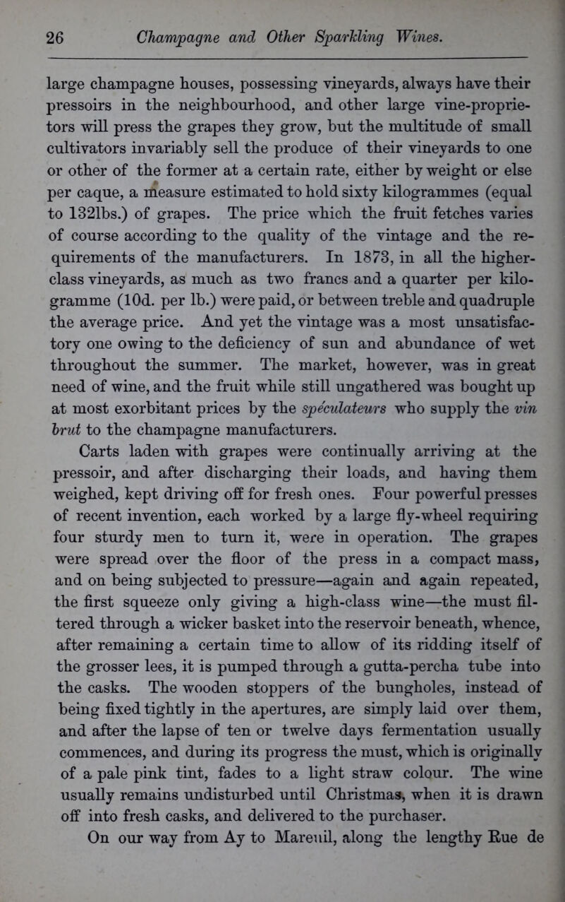 large champagne houses, possessing vineyards, always have their pressoirs in the neighbourhood, and other large vine-proprie- tors will press the grapes they grow, but the multitude of small cultivators invariably sell the produce of their vineyards to one or other of the former at a certain rate, either by weight or else per caque, a measure estimated to hold sixty kilogrammes (equal to 1321bs.) of grapes. The price which the fruit fetches varies of course according to the quality of the vintage and the re- quirements of the manufacturers. In 1873, in all the higher- class vineyards, as much as two francs and a quarter per kilo- gramme (lOd. per lb.) were paid, or between treble and quadruple the average price. And yet the vintage was a most unsatisfac- tory one owing to the deficiency of sun and abundance of wet throughout the summer. The market, however, was in great need of wine, and the fruit while still ungathered was bought up at most exorbitant prices by the spe'culateurs who supply the vin brut to the champagne manufacturers. Carts laden with grapes were continually arriving at the pressoir, and after discharging their loads, and having them weighed, kept driving off for fresh ones. Four powerful presses of recent invention, each worked by a large fly-wheel requiring four sturdy men to turn it, were in operation. The grapes were spread over the floor of the press in a compact mass, and on being subjected to pressure—again and again repeated, the first squeeze only giving a high-class wine—the must fil- tered through a wicker basket into the reservoir beneath, whence, after remaining a certain time to allow of its ridding itself of the grosser lees, it is pumped through a gutta-percha tube into the casks. The wooden stoppers of the bungholes, instead of being fixed tightly in the apertures, are simply laid over them, and after the lapse of ten or twelve days fermentation usually commences, and during its progress the must, which is originally of a pale pink tint, fades to a light straw colour. The wine usually remains undisturbed until Christmas, when it is drawn off into fresh casks, and delivered to the purchaser. On our way from Ay to Mareuil, along the lengthy Eue de