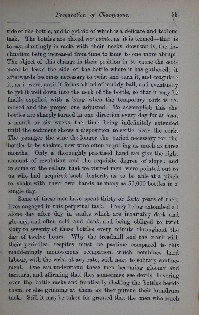 side of the bottle, and to get rid of which is a delicate and tedious task. The bottles are placed sur pointe, as it is termed—that is to say, slantingly in racks with their necks downwards, the in- clination being increased from time to time to one more abrupt. The object of this change in their position is to cause the sedi- ment to leave the side of the bottle where it has gathered; it afterwards becomes necessary to twist and turn it, and coagulate it, as it were, until it forms a kind of muddy ball, and eventually to get it well down into the neck of the bottle, so that it may be finally expelled with a bang when the temporary cork is re- moved and the proper one adjusted. To accomplish this the bottles are sharply turned in one direction every day for at least a month or six weeks, the time being indefinitely extended until the sediment shows a disposition to settle near the cork. The younger the wine the longer the period necessary for the bottles to be shaken, new wine often requiring as much as three months. Only a thoroughly practised hand can give the right amount of revolution and the requisite degree of slope; and in some of the cellars that we visited men were pointed out to us who had acquired such dexterity as to be able at a pinch to shake with their two hands as many as 50,000 bottles in a single day. Some of these men have spent thirty or forty years of their lives engaged in this perpetual task. Fancy being entombed all alone day after day in vaults which are invariably dark and gloomy, and often cold and dank, and being obliged to twist sixty to seventy of these bottles every minute throughout the day of twelve hours. Why the treadmill and the crank with their periodical respites must be pastime compared to this maddeningly monotonous occupation, which combines hard labour, with the wrist at any rate, with next to solitary confine- ment. One can understand these men becoming gloomy and taciturn, and affirming that they sometimes see devils hovering over the bottle-racks and frantically shaking the bottles beside them, or else grinning at them as they pursue their humdrum task. Still it may be taken for granted that the men who reach