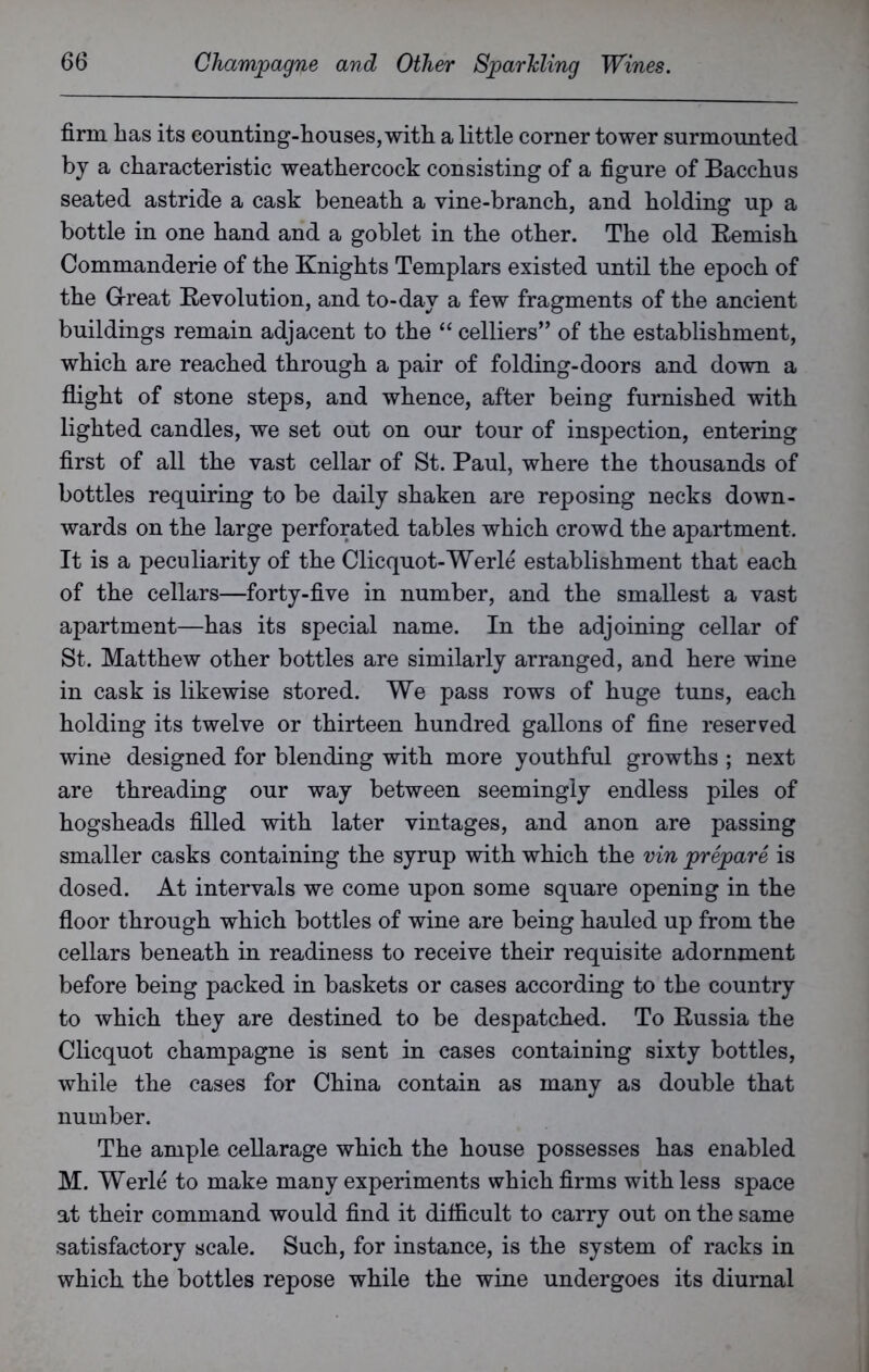 firm has its counting-houses, with a little corner tower surmounted by a characteristic weathercock consisting of a figure of Bacchus seated astride a cask beneath a vine-branch, and holding up a bottle in one hand and a goblet in the other. The old Remish Commanderie of the Knights Templars existed until the epoch of the G-reat Revolution, and to-day a few fragments of the ancient buildings remain adjacent to the “ celliers” of the establishment, which are reached through a pair of folding-doors and down a flight of stone steps, and whence, after being furnished with lighted candles, we set out on our tour of inspection, entering first of all the vast cellar of St. Paul, where the thousands of bottles requiring to be daily shaken are reposing necks down- wards on the large perforated tables which crowd the apartment. It is a peculiarity of the Clicquot-Werle establishment that each of the cellars—forty-five in number, and the smallest a vast apartment—has its special name. In the adjoining cellar of St. Matthew other bottles are similarly arranged, and here wine in cask is likewise stored. We pass rows of huge tuns, each holding its twelve or thirteen hundred gallons of fine reserved wine designed for blending with more youthful growths ; next are threading our way between seemingly endless piles of hogsheads filled with later vintages, and anon are passing smaller casks containing the syrup with which the vin prepare is dosed. At intervals we come upon some square opening in the floor through which bottles of wine are being hauled up from the cellars beneath in readiness to receive their requisite adornment before being packed in baskets or cases according to the country to which they are destined to be despatched. To Russia the Clicquot champagne is sent in cases containing sixty bottles, while the cases for China contain as many as double that number. The ample cellarage which the house possesses has enabled M. Werle to make many experiments which firms with less space at their command would find it difficult to carry out on the same satisfactory scale. Such, for instance, is the system of racks in which the bottles repose while the wine undergoes its diurnal