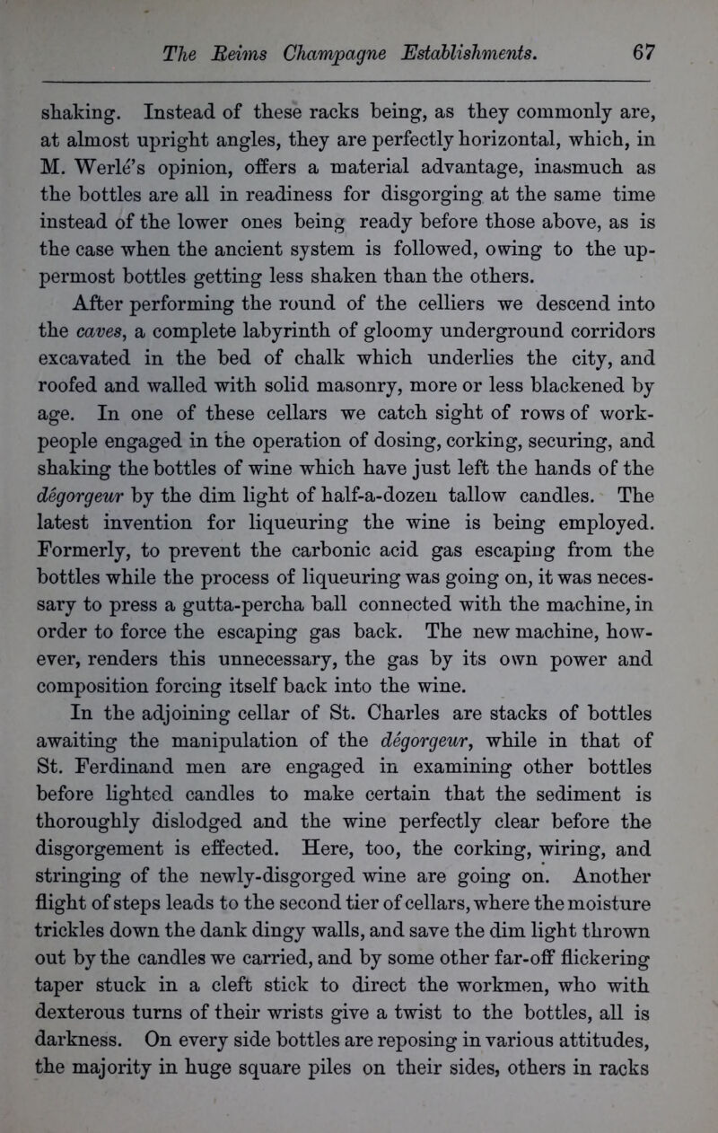 shaking. Instead of these racks being, as they commonly are, at almost upright angles, they are perfectly horizontal, which, in M. Werle’s opinion, offers a material advantage, inasmuch as the bottles are all in readiness for disgorging at the same time instead of the lower ones being ready before those above, as is the case when the ancient system is followed, owing to the up- permost bottles getting less shaken than the others. After performing the round of the celliers we descend into the caves, a complete labyrinth of gloomy underground corridors excavated in the bed of chalk which underlies the city, and roofed and walled with solid masonry, more or less blackened by age. In one of these cellars we catch sight of rows of work- people engaged in the operation of dosing, corking, securing, and shaking the bottles of wine which have just left the hands of the degorgeur by the dim light of half-a-dozen tallow candles. The latest invention for liqueuring the wine is being employed. Formerly, to prevent the carbonic acid gas escaping from the bottles while the process of liqueuring was going on, it was neces- sary to press a gutta-percha ball connected with the machine, in order to force the escaping gas back. The new machine, how- ever, renders this unnecessary, the gas by its own power and composition forcing itself back into the wine. In the adjoining cellar of St. Charles are stacks of bottles awaiting the manipulation of the degorgeur, while in that of St. Ferdinand men are engaged in examining other bottles before lighted candles to make certain that the sediment is thoroughly dislodged and the wine perfectly clear before the disgorgement is effected. Here, too, the corking, wiring, and stringing of the newly-disgorged wine are going on. Another flight of steps leads to the second tier of cellars, where the moisture trickles down the dank dingy walls, and save the dim light thrown out by the candles we carried, and by some other far-off flickering taper stuck in a cleft stick to direct the workmen, who with dexterous turns of their wrists give a twist to the bottles, all is darkness. On every side bottles are reposing in various attitudes, the majority in huge square piles on their sides, others in racks