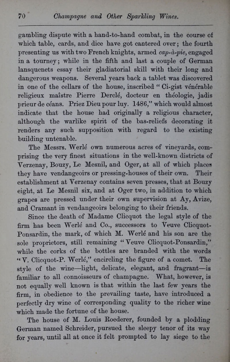 gambling dispute with a hand-to-hand combat, in the course of which table, cards, and dice have got cantered over; the fourth presenting us with two French knights, armed cap-a-pie, engaged in a tourney; while in the fifth and last a couple of German lansquenets essay their gladiatorial skill with their long and dangerous weapons. Several years back a tablet was discovered in one of the cellars of the house, inscribed “ Ci-gist venerable religieux maistre Pierre Dercle, docteur en theologie, jadis prieur de ceans. Priez Dieu pour luy. 1486,” which would almost indicate that the house had originally a religious character, although the warlike spirit of the bas-reliefs decorating it renders any such supposition with regard to the existing building untenable. The Messrs. Werle own numerous acres of vineyards, com- prising the very finest situations in the well-known districts of Verzenay, Bouzy, Le Mesnil, and Oger, at all of which places they have vendangeoirs or pressing-houses of their own. Their establishment at Yerzenay contains seven presses, that at Bouzy eight, at Le Mesnil six, and at Oger two, in addition to which grapes are pressed under their own supervision at Ay, Avize, and Cramant in vendangeoirs belonging to their friends. Since the death of Madame Clicquot the legal style of the firm has been Werle and Co., successors to Veuve Clicquot- Ponsardin, the mark, of which M. Werle and his son are the sole proprietors, still remaining “Veuve Clicquot-Ponsardin,” while the corks of the bottles are branded with the words “ V. Clicquot-P. Werle,” encircling the figure of a comet. The style of the wine—light, delicate, elegant, and fragrant—is familiar to all connoisseurs of champagne. What, however, is not equally well known is that within the last few years the firm, in obedience to the prevailing taste, have introduced a perfectly dry wine of corresponding quality to the richer wine which made the fortune of the house. The house of M. Louis Boederer, founded by a plodding German named Schreider, pursued the sleepy tenor of its way for years, until all at once it felt prompted to lay siege to the