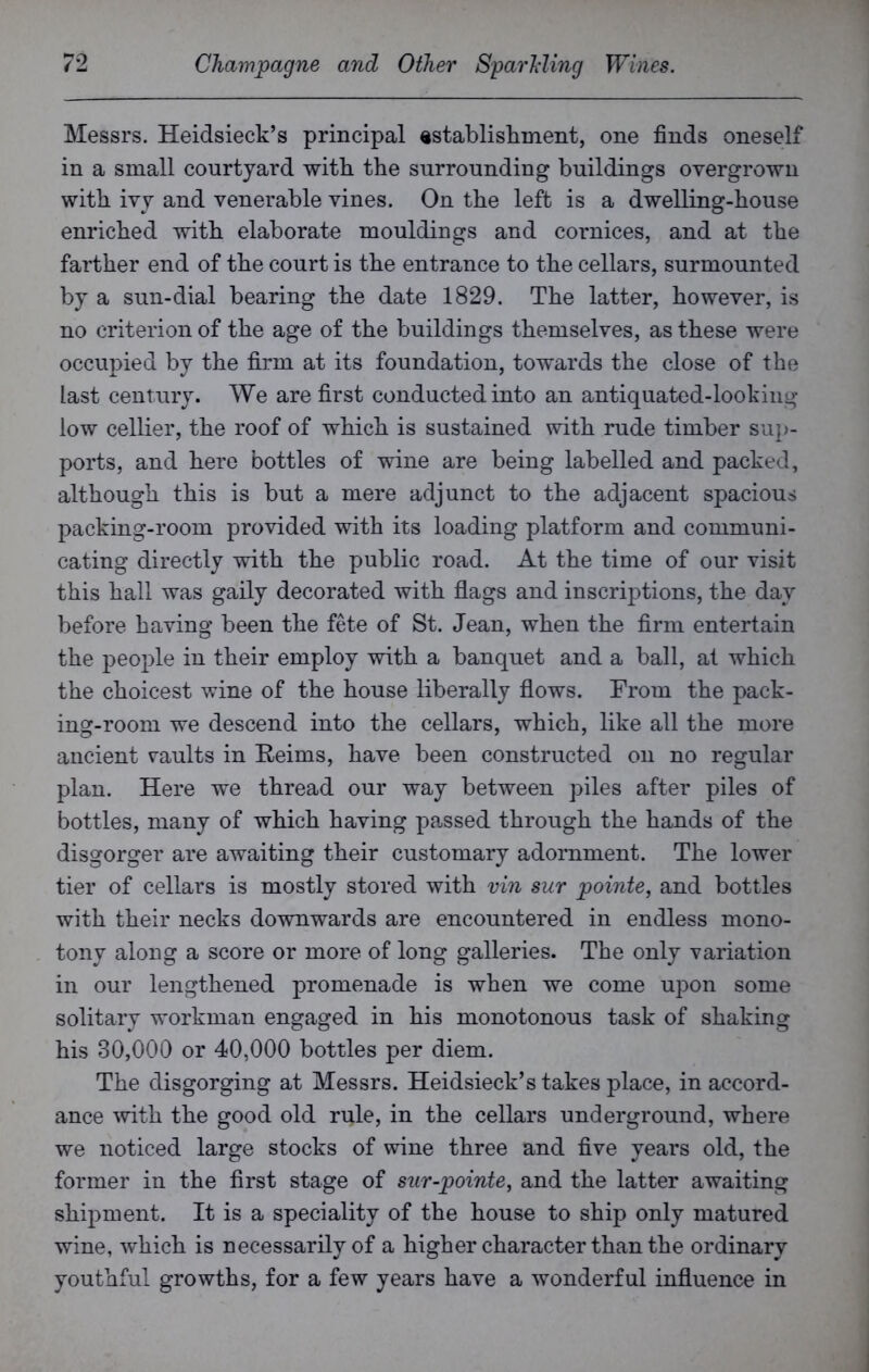 Messrs. Heidsieck’s principal establishment, one finds oneself in a small courtyard with the surrounding buildings overgrown with ivy and venerable vines. On the left is a dwelling-house enriched with elaborate mouldings and cornices, and at the farther end of the court is the entrance to the cellars, surmounted by a sun-dial bearing the date 1829. The latter, however, is no criterion of the age of the buildings themselves, as these were occupied by the firm at its foundation, towards the close of the last century. We are first conducted into an antiquated-looking low cellier, the roof of which is sustained with rude timber sup- ports, and here bottles of wine are being labelled and packed, although this is but a mere adjunct to the adjacent spacious packing-room provided with its loading platform and communi- cating directly with the public road. At the time of our visit this hall was gaily decorated with flags and inscriptions, the day before having been the fete of St. Jean, when the firm entertain the people in their employ with a banquet and a ball, at which the choicest wine of the house liberally flows. From the pack- ing-room we descend into the cellars, which, like all the more ancient vaults in Reims, have been constructed on no regular plan. Here we thread our way between piles after piles of bottles, many of which having passed through the hands of the disgorger are awaiting their customary adornment. The lower tier of cellars is mostly stored with vin sur pointe, and bottles with their necks downwards are encountered in endless mono- tony along a score or more of long galleries. The only variation in our lengthened promenade is when we come upon some solitary workman engaged in his monotonous task of shaking his 30,000 or 40,000 bottles per diem. The disgorging at Messrs. Heidsieck’s takes place, in accord- ance with the good old rule, in the cellars underground, where we noticed large stocks of wine three and five years old, the former in the first stage of sur-pointe, and the latter awaiting shipment. It is a speciality of the house to ship only matured wine, which is necessarily of a higher character than the ordinary youthful growths, for a few years have a wonderful influence in