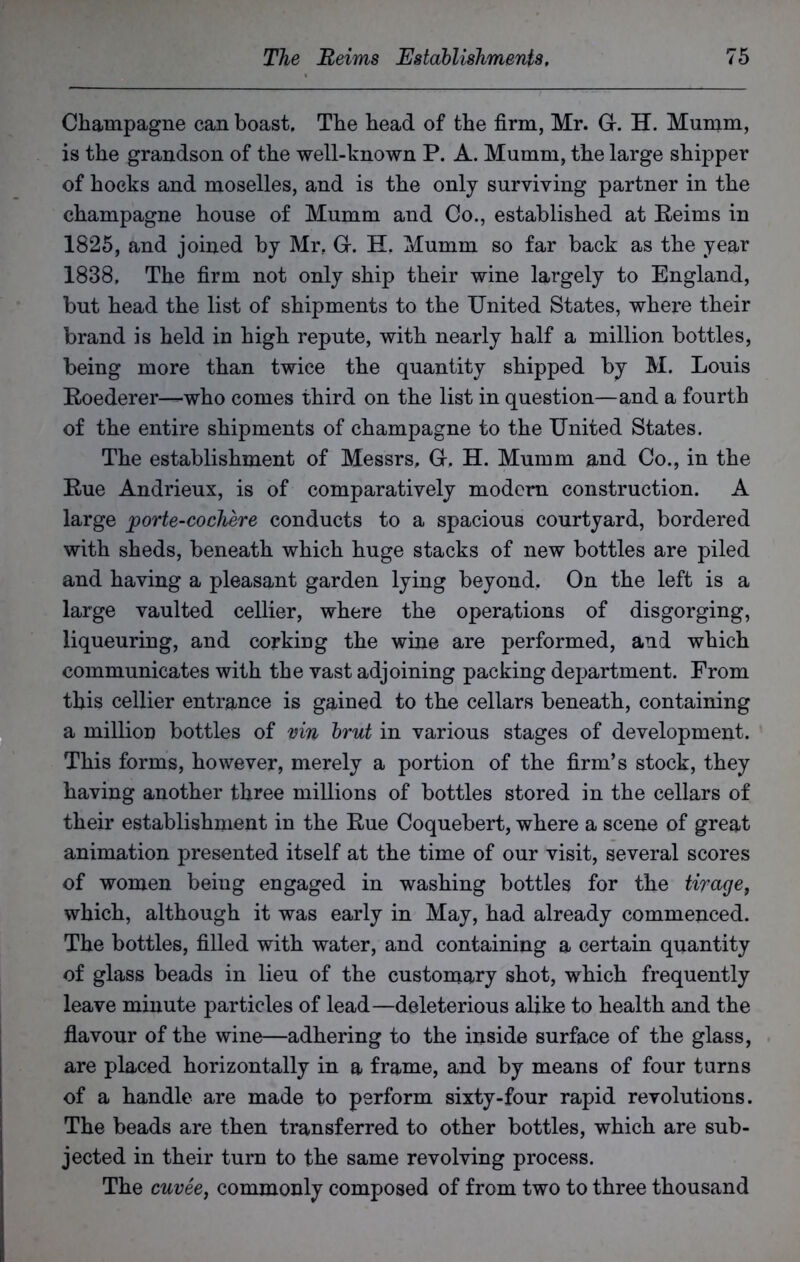 Champagne can boast. The head of the firm, Mr. G-. H. Mumm, is the grandson of the well-known P. A. Mumm, the large shipper of hocks and moselles, and is the only surviving partner in the champagne house of Mumm and Co., established at Reims in 1825, and joined by Mr. Gr. H. Mumm so far back as the year 1838, The firm not only ship their wine largely to England, but head the list of shipments to the United States, where their brand is held in high repute, with nearly half a million bottles, being more than twice the quantity shipped by M. Louis Roederer—who comes third on the list in question—and a fourth of the entire shipments of champagne to the United States. The establishment of Messrs, Gr, H. Mumm and Co., in the Rue Andrieux, is of comparatively modern construction. A large porte-cochere conducts to a spacious courtyard, bordered with sheds, beneath which huge stacks of new bottles are piled and having a pleasant garden lying beyond. On the left is a large vaulted cellier, where the operations of disgorging, liqueuring, and corking the wine are performed, and which communicates with the vast adjoining packing department. From this cellier entrance is gained to the cellars beneath, containing a million bottles of vin brut in various stages of development. This forms, however, merely a portion of the firm’s stock, they having another three millions of bottles stored in the cellars of their establishment in the Rue Coquebert, where a scene of great animation presented itself at the time of our visit, several scores of women being engaged in washing bottles for the tiragef which, although it was early in May, had already commenced. The bottles, filled with water, and containing a certain quantity of glass beads in lieu of the customary shot, which frequently leave minute particles of lead—deleterious alike to health and the flavour of the wine—adhering to the inside surface of the glass, are placed horizontally in a frame, and by means of four turns of a handle are made to perform sixty-four rapid revolutions. The beads are then transferred to other bottles, which are sub- jected in their turn to the same revolving process. The cuvee, commonly composed of from two to three thousand