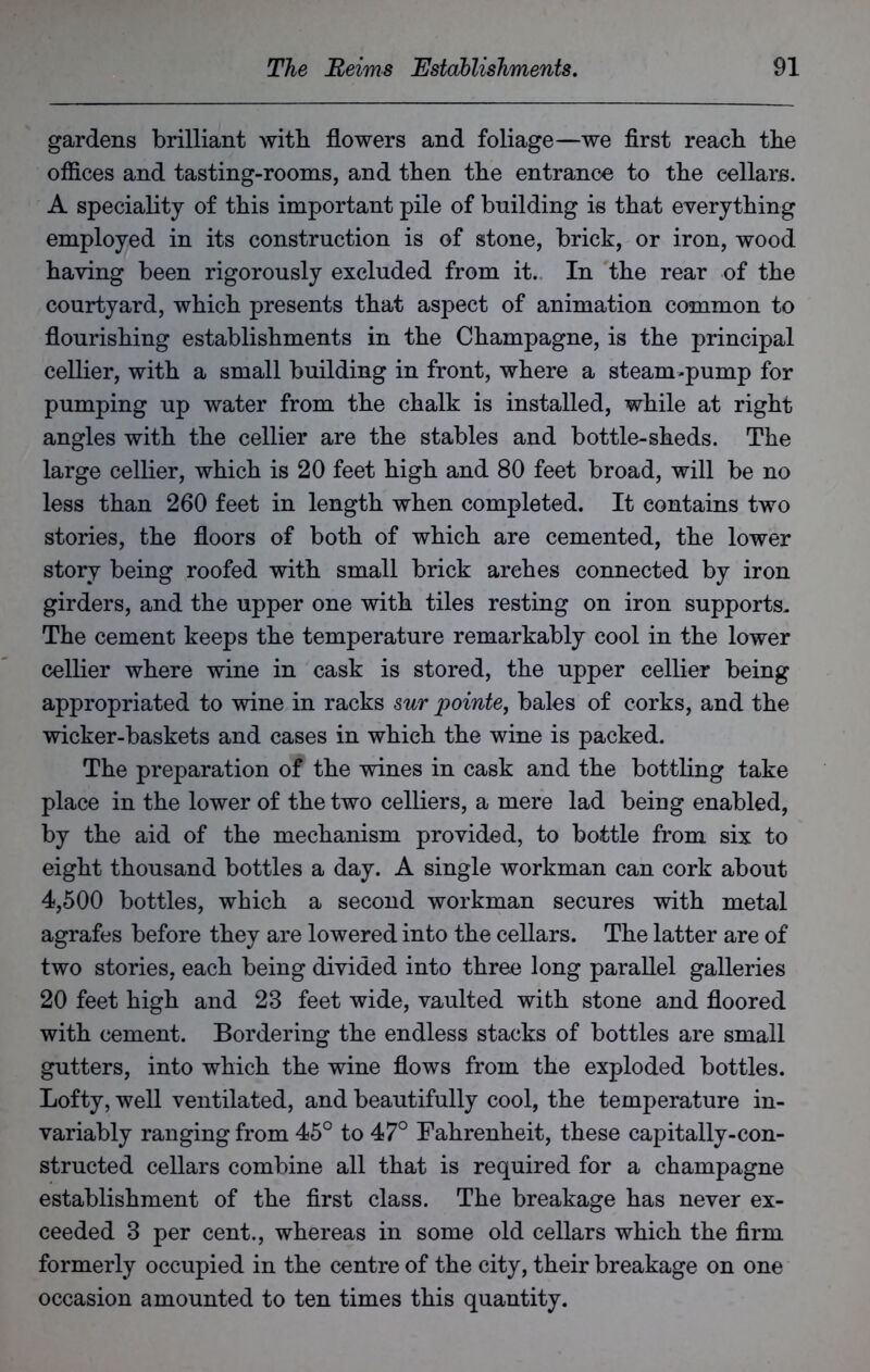 gardens brilliant with flowers and foliage—we first react tbe offices and tasting-rooms, and then tbe entrance to tbe cellars. A speciality of tbis important pile of building is that everything employed in its construction is of stone, brick, or iron, wood having been rigorously excluded from it. In tbe rear of tbe courtyard, which presents that aspect of animation common to flourishing establishments in the Champagne, is the principal cellier, with a small building in front, where a steam-pump for pumping up water from the chalk is installed, while at right angles with the cellier are the stables and bottle-sheds. The large cellier, which is 20 feet high and 80 feet broad, will be no less than 260 feet in length when completed. It contains two stories, the floors of both of which are cemented, the lower story being roofed with small brick arches connected by iron girders, and the upper one with tiles resting on iron supports. The cement keeps the temperature remarkably cool in the lower cellier where wine in cask is stored, the upper cellier being appropriated to wine in racks sur pointe, bales of corks, and the wicker-baskets and cases in which the wine is packed. The preparation of the wines in cask and the bottling take place in the lower of the two celliers, a mere lad being enabled, by the aid of the mechanism provided, to bottle from six to eight thousand bottles a day. A single workman can cork about 4,500 bottles, which a second workman secures with metal agrafes before they are lowered into the cellars. The latter are of two stories, each being divided into three long parallel galleries 20 feet high and 23 feet wide, vaulted with stone and floored with cement. Bordering the endless stacks of bottles are small gutters, into which the wine flows from the exploded bottles. Lofty, well ventilated, and beautifully cool, the temperature in- variably ranging from 45° to 47° Fahrenheit, these capitally-con- structed cellars combine all that is required for a champagne establishment of the first class. The breakage has never ex- ceeded 3 per cent., whereas in some old cellars which the firm formerly occupied in the centre of the city, their breakage on one occasion amounted to ten times this quantity.