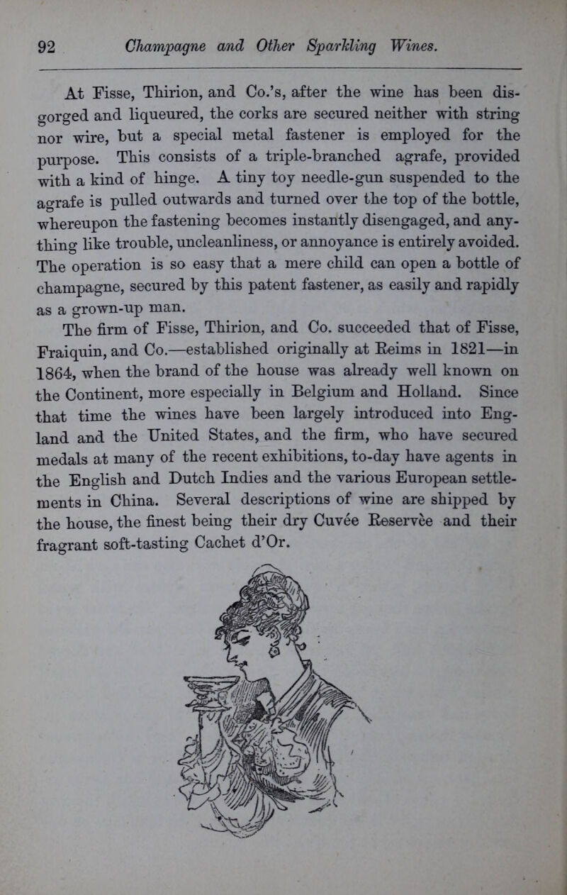 At Fisse, Thirion, and Co.’s, after tlie wine lias been dis- gorged and liqueured, the corks are secured neither with string nor wire, but a special metal fastener is employed for the purpose. This consists of a triple-branched agrafe, provided with a kind of hinge. A tiny toy needle-gun suspended to the agrafe is pulled outwards and turned over the top of the bottle, whereupon the fastening becomes instantly disengaged, and any- thing like trouble, uncleanliness, or annoyance is entirely avoided. The operation is so easy that a mere child can open a bottle of champagne, secured by this patent fastener, as easily and rapidly as a grown-up man. The firm of Fisse, Thirion, and Co. succeeded that of Fisse, Fraiquin, and Co.—established originally at Eeims in 1821—in 1864, when the brand of the house was already well known on the Continent, more especially in Belgium and Holland. Since that time the wines have been largely introduced into Eng- land and the United States, and the firm, who have secured medals at many of the recent exhibitions, to-day have agents in the English and Dutch Indies and the various European settle- ments in China. Several descriptions of wine are shipped by the house, the finest being their dry Cuvee Reservee and their fragrant soffc-tasting Cachet d’Or.