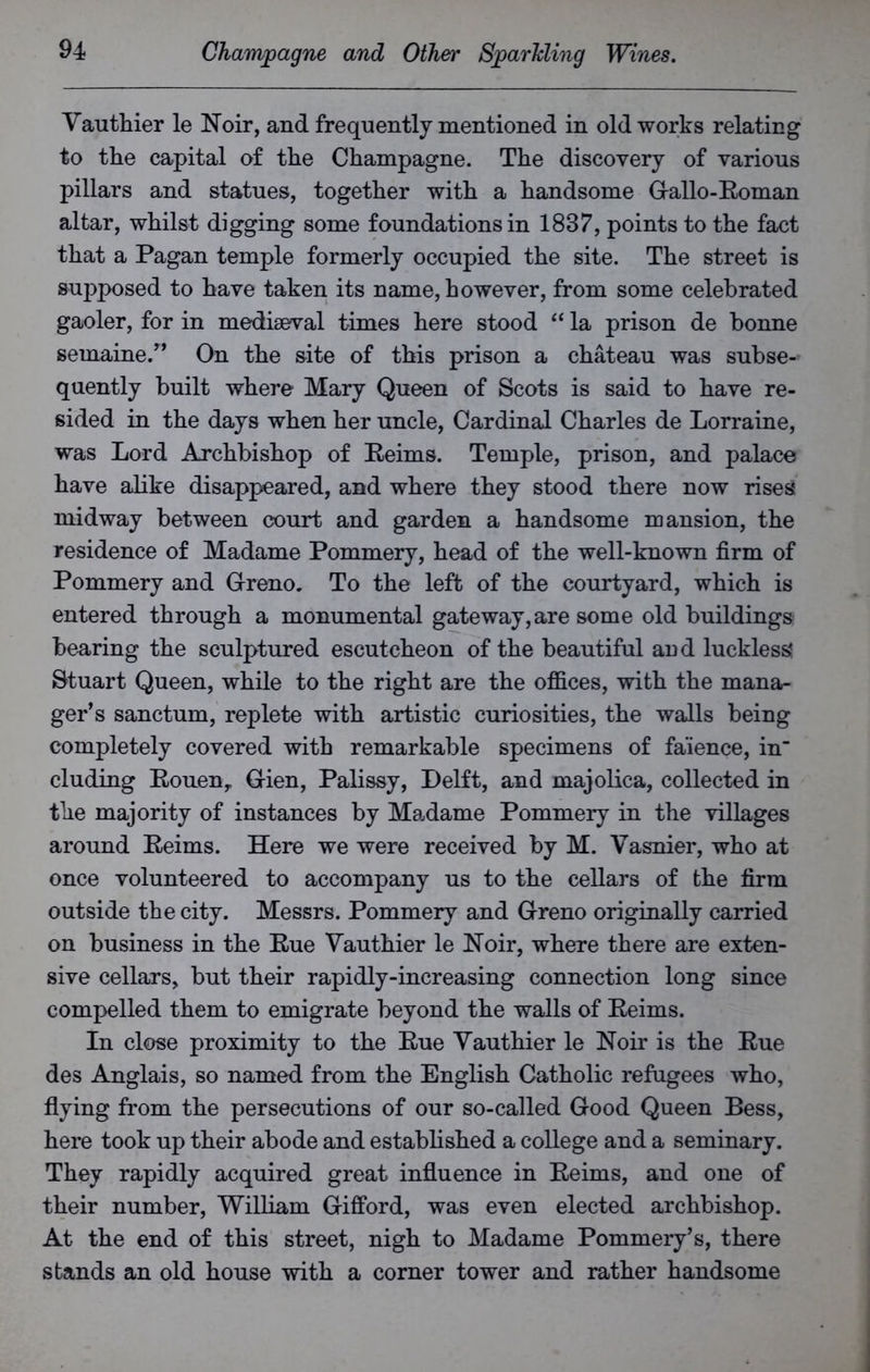 Vauthier le Noir, and frequently mentioned in old works relating to the capital of the Champagne. The discovery of various pillars and statues, together with a handsome G-allo-Roman altar, whilst digging some foundations in 1837, points to the fact that a Pagan temple formerly occupied the site. The street is supposed to have taken its name, however, from some celebrated gaoler, for in mediaeval times here stood “ la prison de bonne semaine.” On the site of this prison a chateau was subse- quently built where Mary Queen of Scots is said to have re- sided in the days when her uncle, Cardinal Charles de Lorraine, was Lord Archbishop of Reims. Temple, prison, and palace have alike disappeared, and where they stood there now rises midway between court and garden a handsome mansion, the residence of Madame Pommery, head of the well-known firm of Pommery and Greno. To the left of the courtyard, which is entered through a monumental gateway, are some old buildings bearing the sculptured escutcheon of the beautiful and luckless Stuart Queen, while to the right are the offices, with the mana- ger’s sanctum, replete with artistic curiosities, the walls being completely covered with remarkable specimens of faience, in' eluding Rouen, G-ien, Palissy, Delft, and majolica, collected in the majority of instances by Madame Pommery in the villages around Reims. Here we were received by M. Vasnier, who at once volunteered to accompany us to the cellars of the firm outside the city. Messrs. Pommery and G-reno originally carried on business in the Rue Vauthier le Noir, where there are exten- sive cellars, but their rapidly-increasing connection long since compelled them to emigrate beyond the walls of Reims. In close proximity to the Rue Vauthier le Noir is the Rue des Anglais, so named from the English Catholic refugees who, flying from the persecutions of our so-called Good Queen Bess, here took up their abode and established a college and a seminary. They rapidly acquired great influence in Reims, and one of their number, William Gifford, was even elected archbishop. At the end of this street, nigh to Madame Pommery’s, there stands an old house with a corner tower and rather handsome