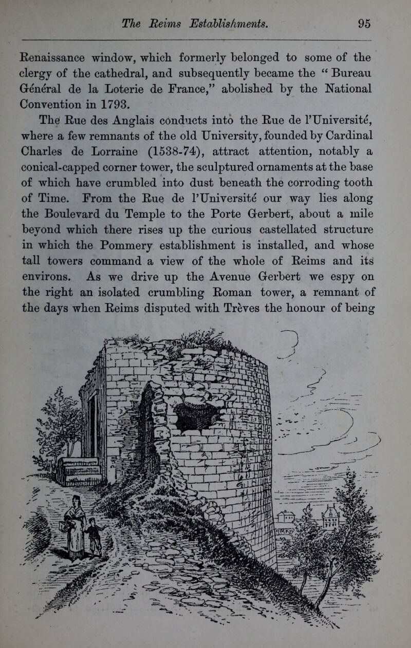 Renaissance window, which formerly belonged to some of the clergy of the cathedral, and subsequently became the “ Bureau General de la Loterie de France,” abolished by the National Convention in 1793. The Rue des Anglais conducts into the Rue de l’Universite, where a few remnants of the old University, founded by Cardinal Charles de Lorraine (1538-74), attract attention, notably a conical-capped corner tower, the sculptured ornaments at the base of which have crumbled into dust beneath the corroding tooth of Time. From the Rue de l’Universite our way lies along the Boulevard du Temple to the Porte Gerbert, about a mile beyond which there rises up the curious castellated structure in which the Pommery establishment is installed, and whose tall towers command a view of the whole of Reims and its environs. As we drive up the Avenue Gerbert we espy on the right an isolated crumbling Roman tower, a remnant of the days when Reims disputed with Treves the honour of being