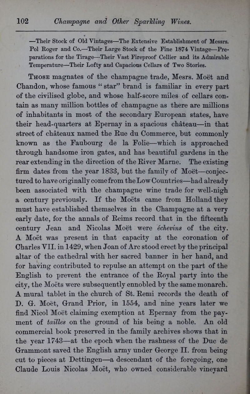 —Their Stock of Old Vintages—The Extensive Establishment of Messrs. Pol Roger and Co.—Their Large Stock of the Fine 1874 Vintage—Pre- parations for the Tirage—Their Vast Fireproof Cellier and its Admirable Temperature—Their Lofty and Capacious Cellars of Two Stories. Those magnates of the champagne trade, Mesrs. Moet and Chandon, whose famous “ star” brand is familiar in every part of the civilised globe, and whose half-score miles of cellars con- tain as many million bottles of champagne as there are millions of inhabitants in most of the secondary European states, have their head-quarters at Epernay in a spacious chateau—in that street of chateaux named the Rue du Commerce, but commonly known as the Faubourg de la Folie—which is approached through handsome iron gates, and has beautiful gardens in the rear extending in the direction of the River Marne. The existing firm dates from the year 1833, but the family of Moet—conjec- tured to have originally come from the Low Countries—had already been associated with the champagne wine trade for well-nigh a century previously. If the Moets came from Holland they must have established themselves in the Champagne at a very early date, for the annals of Reims record that in the fifteenth century Jean and Nicolas Moet were echevins of the city. A Moet was present in that capacity at the coronation of Charles VII. in 1429, when Joan of Arc stood erect by the principal altar of the cathedral with her sacred banner in her hand, and for having contributed to repulse an attempt on the part of the English to prevent the entrance of the Royal party into the city, the Moets were subsequently ennobled by the same monarch. A mural tablet in the church of St. Remi records the death of D. G. Moet, Grand Prior, in 1554, and nine years later we find Nicol Moet claiming exemption at Epernay from the pay- ment of tailles on the ground of his being a noble. An old commercial book preserved in the family archives shows that in the year 1743—at the epoch when the rashness of the Due de Grammont saved the English army under George II. from being cut to pieces at Dettingen—a descendant of the foregoing, one Claude Louis Nicolas Moet, who owned considerable vineyard