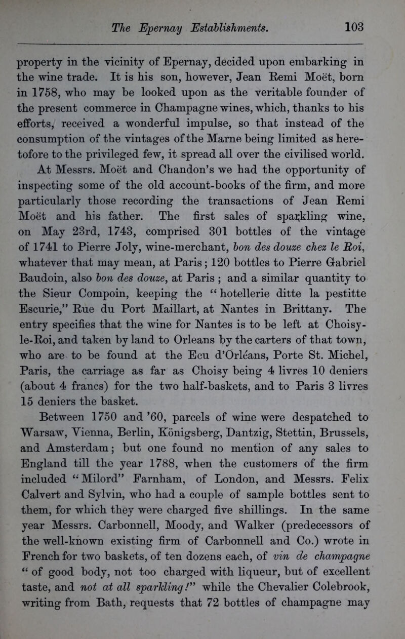 property in the vicinity of Epernay, decided upon embarking in the wine trade. It is his son, however, Jean Remi Moet, born in 1758, who may be looked upon as the veritable founder of the present commerce in Champagne wines, which, thanks to his efforts, received a wonderful impulse, so that instead of the consumption of the vintages of the Marne being limited as here- tofore to the privileged few, it spread all over the civilised world. At Messrs. Moet and Chandon’s we had the opportunity of inspecting some of the old account-books of the firm, and more particularly those recording the transactions of Jean Remi Moet and his father. The first sales of sparkling wine, on May 23rd, 1743, comprised 301 bottles of the vintage of 1741 to Pierre Joly, wine-merchant, bon des douze chez le Roi, whatever that may mean, at Paris; 120 bottles to Pierre Gabriel Baudoin, also bon des douze, at Paris ; and a similar quantity to the Sieur Compoin, keeping the “ hotellerie ditte la pestitte Escurie,” Rue du Port Maillart, at Nantes in Brittany. The entry specifies that the wine for Nantes is to be left at Choisy- le-Roi, and taken by land to Orleans by the carters of that town, who are to be found at the Ecu d’Orleans, Porte St. Michel, Paris, the carriage as far as Choisy being 4 livres 10 deniers (about 4 francs) for the two half-baskets, and to Paris 3 livres 15 deniers the basket. Between 1750 and’60, parcels of wine were despatched to Warsaw, Vienna, Berlin, Konigsberg, Dantzig, Stettin, Brussels, and Amsterdam; but one found no mention of any sales to England till the year 1788, when the customers of the firm included ‘‘ Milord” Farnham, of London, and Messrs. Felix Calvert and Sylvin, who had a couple of sample bottles sent to them, for which they were charged five shillings. In the same year Messrs. Carbonnell, Moody, and Walker (predecessors of the well-known existing firm of Carbonnell and Co.) wrote in French for two baskets, of ten dozens each, of vin de champagne “ of good body, not too charged with liqueur, but of excellent taste, and not at all sparkling /” while the Chevalier Colebrook, writing from Bath, requests that 72 bottles of champagne may