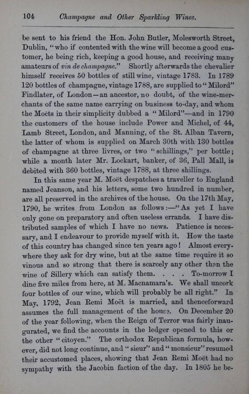 be sent to bis friend tbe Hon. John Bntler, Moleswortb Street, Dublin, “wbo if contented with the wine will become a good cus- tomer, he being rich, keeping a good house, and receiving many amateurs of vin de champagne” Shortly afterwards the chevalier himself receives 50 bottles of still wine, vintage 1783. In 1789 120 bottles of champagne, vintage 1788, are supplied to “ Milord” Findlater, of London—an ancestor, no doubt, of the wine-mer- chants of the same name carrying on business to-day, and whom the Moets in their simplicity dubbed a “ Milord”—and in 1790 the customers of the house include Power and Michel, of 44, Lamb Street, London, and Manning, of the St. Alban Tavern, the latter of whom is supplied on March 30th with 130 bottles of champagne at three livres, or two “ schillings,” per bottle; while a month later Mr. Lockart, banker, of 36, Pall Mall, is debited with 360 bottles, vintage 1788, at three shillings. In this same year M. Moet despatches a traveller to England named Jeanson, and his letters, some two hundred in number, are all preserved in the archives of the house. On the 17th May, 1790, he writes from London as follows:—“As yet I have only gone on preparatory and often useless errands. I have dis- tributed samples of which I have no news. Patience is neces- sarv, and I endeavour to provide myself with it. How the taste of this country has changed since ten years ago! Almost every- where they ask for dry wine, but at the same time require it so vinous and so strong that there is scarcely any other than the wine of Sillery which can satisfy them. . . . To-morrow I dine five miles from here, at M. Macnamara’s. We shall uncork four bottles of our wine, which will probably be all right.” In May, 1792, Jean Eemi Moet is married, and thenceforward assumes the full management of the house. On December 20 of the year following, when the Reign of Terror was fairly inau- gurated, we find the accounts in the ledger opened to this or the other “ citoyen.” The orthodox Republican formula, how- ever, did not long continue, and “ sieur” and “ monsieur” resumed their accustomed places, showing that Jean Remi Moet had no sympathy with the Jacobin faction of the day. In 1805 he be-