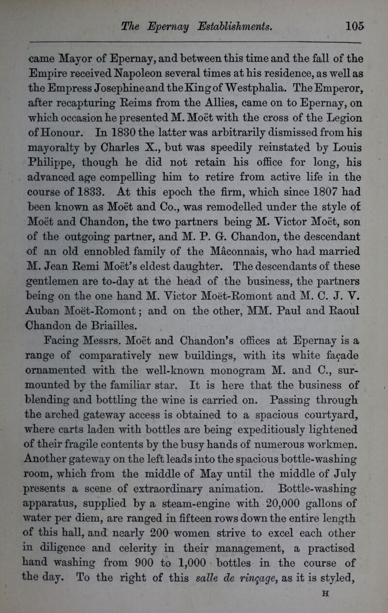 came Mayor of Epernay, and between this time and tbe fall of tbe Empire received Napoleon several times at bis residence, as well as tbe Empress Josephine and tbe King of Westphalia. Tbe Emperor, after recapturing Reims from tbe Allies, came on to Epernay, on which occasion be presented M. Moet with tbe cross of tbe Legion of Honour. In 1830 tbe latter was arbitrarily dismissed from bis mayoralty by Charles X., but was speedily reinstated by Louis Philippe, though be did not retain bis office for long, bis advanced age compelling him to retire from active life in tbe course of 1833. At this epoch tbe firm, which since 1807 bad been known as Moet and Co., was remodelled under tbe style of Moet and Cbandon, tbe two partners being M. Victor Moet, son of tbe outgoing partner, and M. P. Gr. Cbandon, tbe descendant of an old ennobled family of tbe Maconnais, who bad married M. Jean Remi Moet’s eldest daughter. Tbe descendants of these gentlemen are to-day at tbe bead of tbe business, tbe partners being on tbe one band M. Victor Moet-Romont and M. C. J. V. Auban Moet-Romont; and on tbe other, MM. Paul and Raoul Cbandon de Briailles. Pacing Messrs. Moet and Cbandon’s offices at Epernay is a range of comparatively new buildings, with its white facade ornamented with tbe well-known monogram M. and C., sur- mounted by tbe familiar star. It is here that tbe business of blending and bottling tbe wine is carried on. Passing through tbe arched gateway access is obtained to a spacious courtyard, where carts laden with bottles are being expeditiously lightened of their fragile contents by tbe busy bands of numerous workmen. Another gateway on tbe left leads into tbe spacious bottle-washing room, which from tbe middle of May until tbe middle of July presents a scene of extraordinary animation. Bottle-washing apparatus, supplied by a steam-engine with 20,000 gallons of water per diem, are ranged in fifteen rows down tbe entire length of this ball, and nearly 200 women strive to excel each other in diligence and celerity in their management, a practised band washing from 900 to 1,000 bottles in tbe course of tbe day. To tbe right of this salle de ringage, as it is styled, H