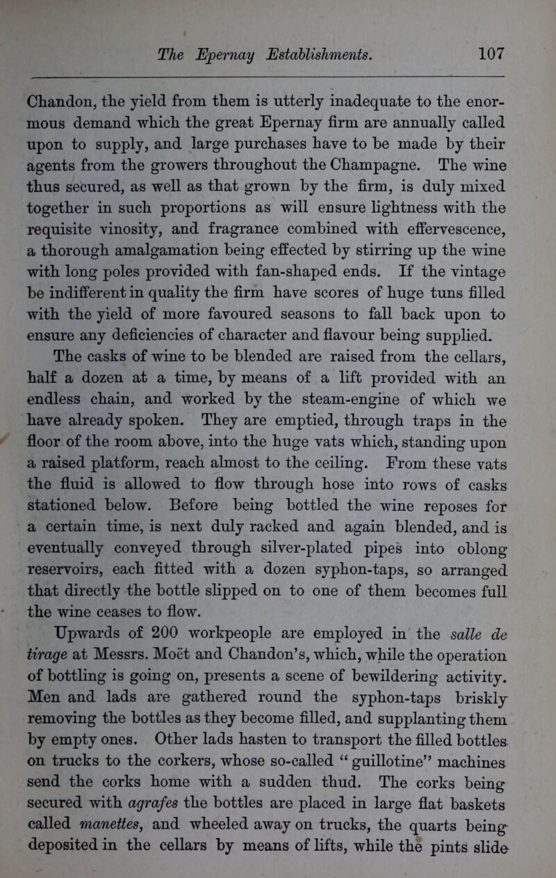 Chandon, the yield from them is utterly inadequate to the enor- mous demand which the great Epernay firm are annually called upon to supply, and large purchases have to he made by their agents from the growers throughout the Champagne. The wine thus secured, as well as that grown by the firm, is duly mixed together in such proportions as will ensure lightness with the requisite vinosity, and fragrance combined with effervescence, a thorough amalgamation being effected by stirring up the wine with long poles provided with fan-shaped ends. If the vintage be indifferent in quality the firm have scores of huge tuns filled with the yield of more favoured seasons to fall back upon to ensure any deficiencies of character and flavour being supplied. The casks of wine to be blended are raised from the cellars, half a dozen at a time, by means of a lift provided with an endless chain, and worked by the steam-engine of which we have already spoken. They are emptied, through traps in the floor of the room above, into the huge vats which, standing upon a raised platform, reach almost to the ceiling. From these vats the fluid is allowed to flow through hose into rows of casks stationed below. Before being bottled the wine reposes for a certain time, is next duly racked and again blended, and is eventually conveyed through silver-plated pipes into oblong reservoirs, each fitted with a dozen syphon-taps, so arranged that directly the bottle slipped on to one of them becomes full the wine ceases to flow. Upwards of 200 workpeople are employed in the salle de tirage at Messrs. Moet and Chandon’s, which, while the operation of bottling is going on, presents a scene of bewildering activity. Men and lads are gathered round the syphon-taps briskly removing the bottles as they become filled, and supplanting them by empty ones. Other lads hasten to transport the filled bottles on trucks to the corkers, whose so-called “ guillotine” machines send the corks home with a sudden thud. The corks being secured with agrafes the bottles are placed in large flat baskets called manettes, and wheeled away on trucks, the quarts being deposited in the cellars by means of lifts, while the pints slide