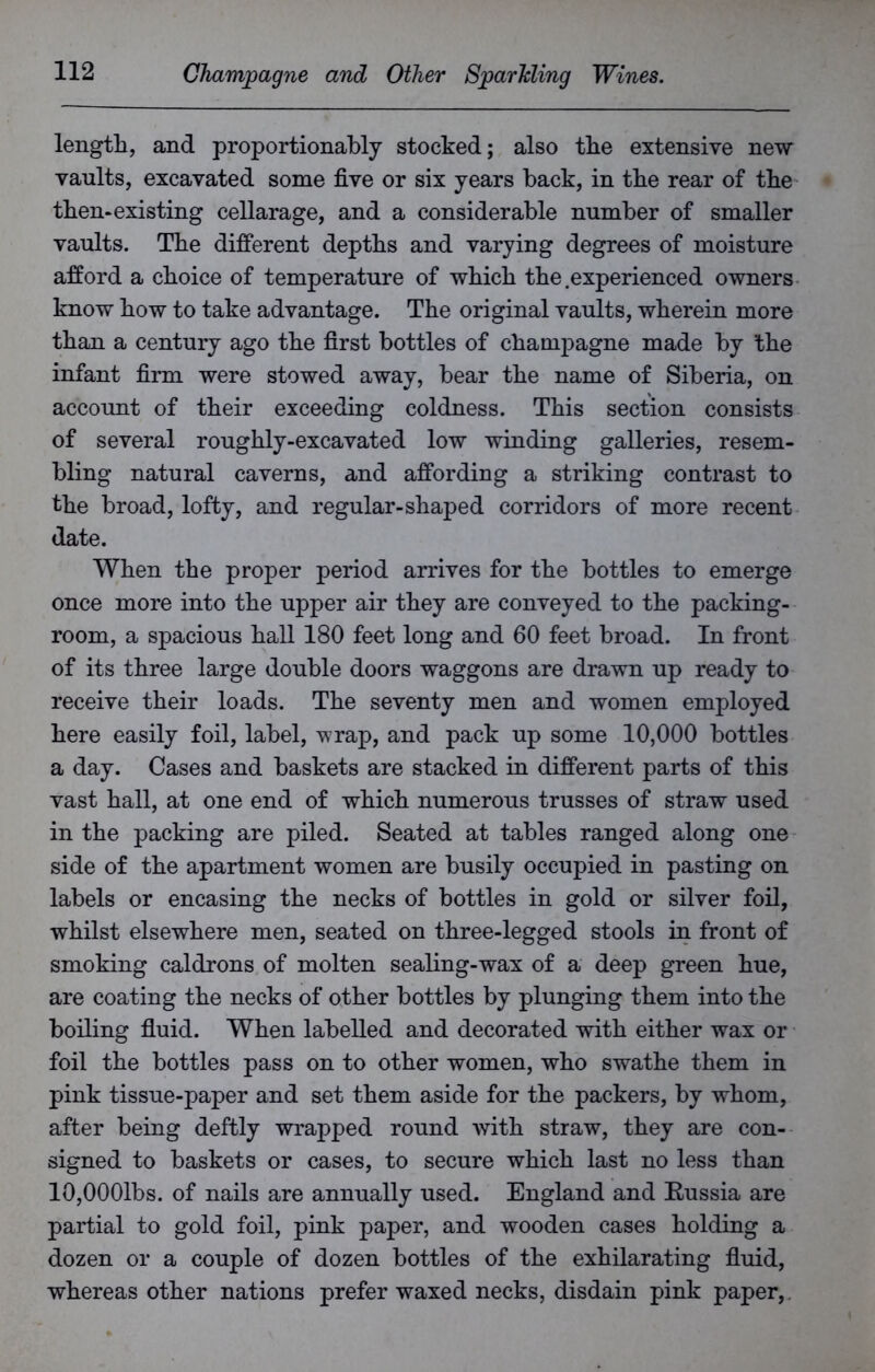 length, and proportionally stocked; also the extensive new vaults, excavated some five or six years back, in the rear of the then* existing cellarage, and a considerable number of smaller vaults. The different depths and varying degrees of moisture afford a choice of temperature of which the.experienced owners know how to take advantage. The original vaults, wherein more than a century ago the first bottles of champagne made by the infant firm were stowed away, bear the name of Siberia, on account of their exceeding coldness. This section consists of several roughly-excavated low winding galleries, resem- bling natural caverns, and affording a striking contrast to the broad, lofty, and regular-shaped corridors of more recent date. When the proper period arrives for the bottles to emerge once more into the upper air they are conveyed to the packing- room, a spacious hall 180 feet long and 60 feet broad. In front of its three large double doors waggons are drawn up ready to receive their loads. The seventy men and women employed here easily foil, label, wrap, and pack up some 10,000 bottles a day. Cases and baskets are stacked in different parts of this vast hall, at one end of which numerous trusses of straw used in the packing are piled. Seated at tables ranged along one side of the apartment women are busily occupied in pasting on labels or encasing the necks of bottles in gold or silver foil, whilst elsewhere men, seated on three-legged stools in front of smoking caldrons of molten sealing-wax of a deep green hue, are coating the necks of other bottles by plunging them into the boiling fluid. When labelled and decorated with either wax or foil the bottles pass on to other women, who swathe them in pink tissue-paper and set them aside for the packers, by whom, after being deftly wrapped round with straw, they are con- signed to baskets or cases, to secure which last no less than lOjOOOlbs. of nails are annually used. England and Kussia are partial to gold foil, pink paper, and wooden cases holding a dozen or a couple of dozen bottles of the exhilarating fluid, whereas other nations prefer waxed necks, disdain pink paper,