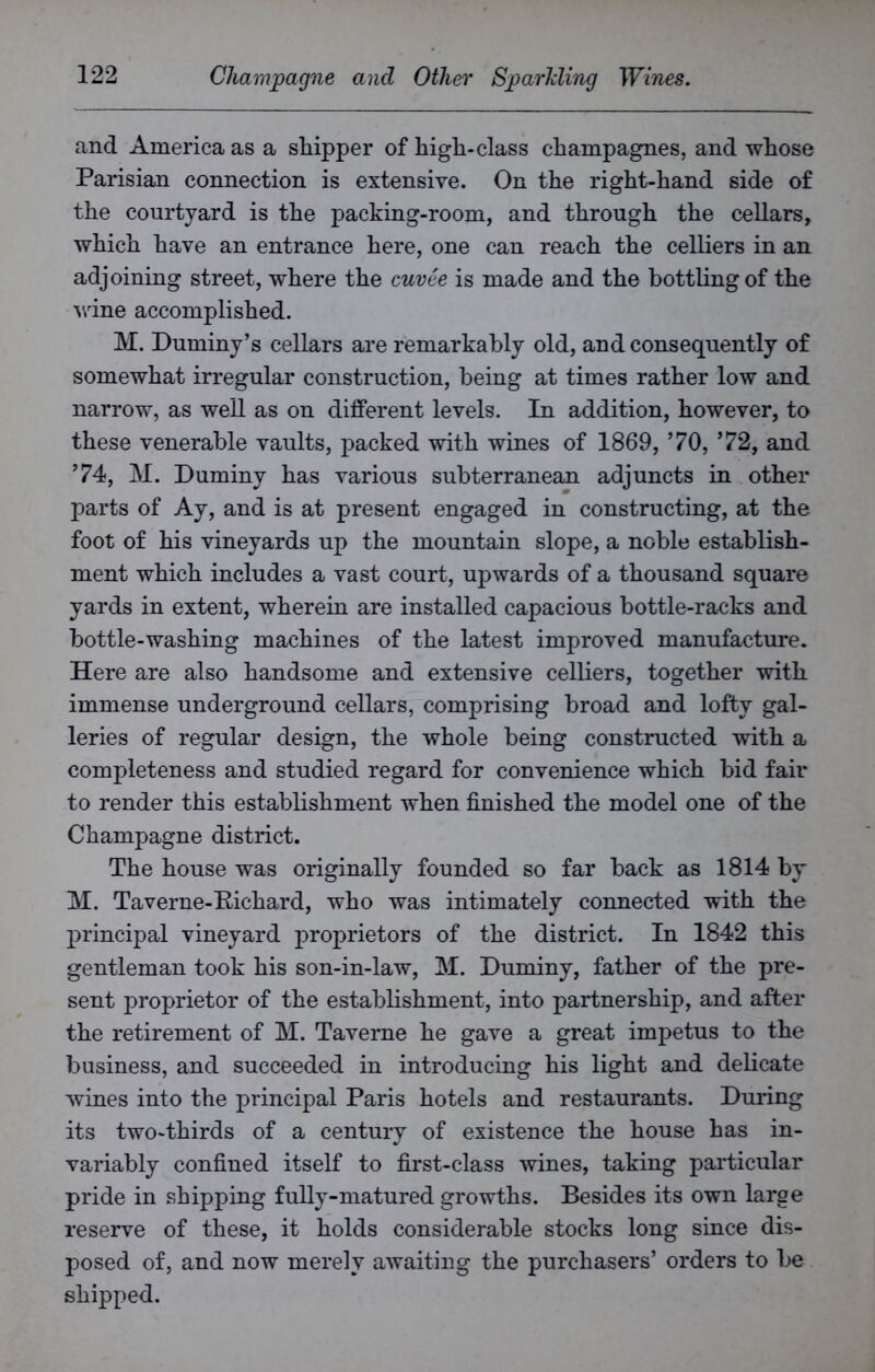 and America as a shipper of high-class champagnes, and whose Parisian connection is extensive. On the right-hand side of the courtyard is the packing-room, and through the cellars, which have an entrance here, one can reach the celliers in an adjoining street, where the cuvee is made and the bottling of the wine accomplished. M. Dummy’s cellars are remarkably old, and consequently of somewhat irregular construction, being at times rather low and narrow, as well as on different levels. In addition, however, to these venerable vaults, packed with wines of 1869, ’70, ’72, and ’74, M. Duminy has various subterranean adjuncts in other parts of Ay, and is at present engaged in constructing, at the foot of his vineyards up the mountain slope, a noble establish- ment which includes a vast court, upwards of a thousand square yards in extent, wherein are installed capacious bottle-racks and bottle-washing machines of the latest improved manufacture. Here are also handsome and extensive celliers, together with immense underground cellars, comprising broad and lofty gal- leries of regular design, the whole being constructed with a completeness and studied regard for convenience which bid fair to render this establishment when finished the model one of the Champagne district. The house was originally founded so far back as 1814 by M. Taverne-Kichard, who was intimately connected with the principal vineyard proprietors of the district. In 1842 this gentleman took his son-in-law, M. Duminy, father of the pre- sent proprietor of the establishment, into partnership, and after the retirement of M. Taverne he gave a great impetus to the business, and succeeded in introducing his light and delicate wines into the principal Paris hotels and restaurants. During its two-thirds of a century of existence the house has in- variably confined itself to first-class wines, taking particular pride in shipping fully-matured growths. Besides its own large reserve of these, it holds considerable stocks long since dis- posed of, and now merely awaiting the purchasers’ orders to be shipped.