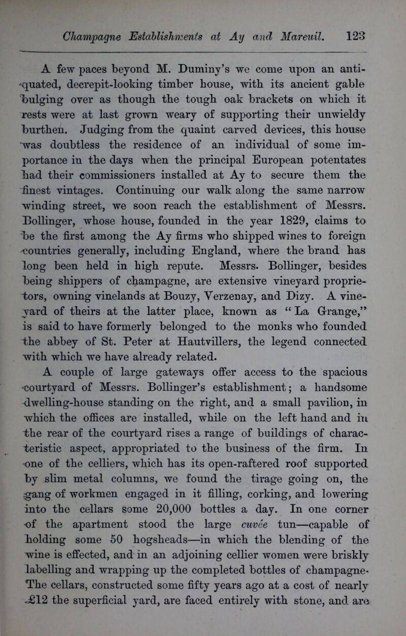 A few paces beyond M. Dummy’s we come upon an anti- quated, decrepit-looking timber house, with its ancient gable bulging over as though the tough oak brackets on which it rests were at last grown weary of supporting their unwieldy burthen. Judging from the quaint carved devices, this house was doubtless the residence of an individual of some im- portance in the days when the principal European potentates bad their commissioners installed at Ay to secure them the finest vintages. Continuing our walk along the same narrow winding street, we soon reach the establishment of Messrs. Dollinger, whose house, founded in the year 1829, claims to be the first among the Ay firms who shipped wines to foreign countries generally, including England, where the brand has long been held in high repute. Messrs. Bollinger, besides being shippers of champagne, are extensive vineyard proprie- tors, owning vinelands at Bouzy, Verzenay, and Dizy. A vine- yard of theirs at the latter place, known as “ La Grange,” is said to have formerly belonged to the monks who founded the abbey of St. Peter at Hautvillers, the legend connected with which we have already related. A couple of large gateways offer access to the spacious -courtyard of Messrs. Bollinger’s establishment; a handsome dwelling-house standing on the right, and a small pavilion, in which the offices are installed, while on the left hand and in the rear of the courtyard rises a range of buildings of charac- teristic aspect, appropriated to the business of the firm. In one of the celliers, which has its open-raftered roof supported by slim metal columns, we found the tirage going on, the gang of workmen engaged in it filling, corking, and lowering into the cellars some 20,000 bottles a day. In one corner of the apartment stood the large cuvee tun—capable of bolding some 50 hogsheads—in which the blending of the wine is effected, and in an adjoining cellier women were briskly labelling and wrapping up the completed bottles of champagne* The cellars, constructed some fifty years ago at a cost of nearly «£12 the superficial yard, are faced entirely with stone, and are
