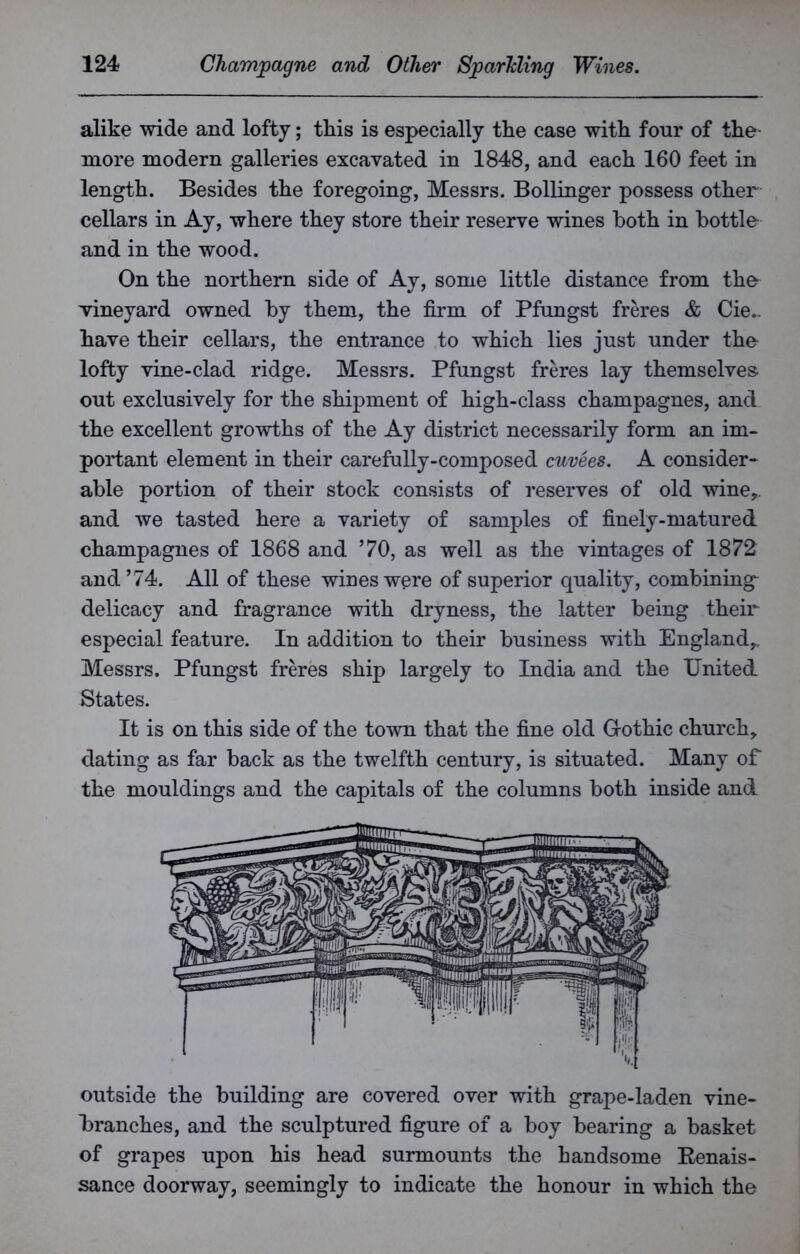 alike wide and lofty; this is especially the case with four of the more modern galleries excavated in 1848, and each 160 feet in length. Besides the foregoing, Messrs. Bollinger possess other cellars in Ay, where they store their reserve wines both in bottle and in the wood. On the northern side of Ay, some little distance from the vineyard owned by them, the firm of Pfungst freres & (be- have their cellars, the entrance to which lies just under the lofty vine-clad ridge. Messrs. Pfungst freres lay themselves out exclusively for the shipment of high-class champagnes, and the excellent growths of the Ay district necessarily form an im- portant element in their carefully-composed cuvees. A consider- able portion of their stock consists of reserves of old wine,, and we tasted here a variety of samples of finely-matured champagnes of 1868 and ’70, as well as the vintages of 1872 and ’74. All of these wines were of superior quality, combinings delicacy and fragrance with dryness, the latter being their especial feature. In addition to their business with England,. Messrs. Pfungst freres ship largely to India and the United States. It is on this side of the town that the fine old Gothic church, dating as far back as the twelfth century, is situated. Many of the mouldings and the capitals of the columns both inside and outside the building are covered over with grape-laden vine- branches, and the sculptured figure of a boy bearing a basket of grapes upon his head surmounts the handsome Kenais- sance doorway, seemingly to indicate the honour in which the