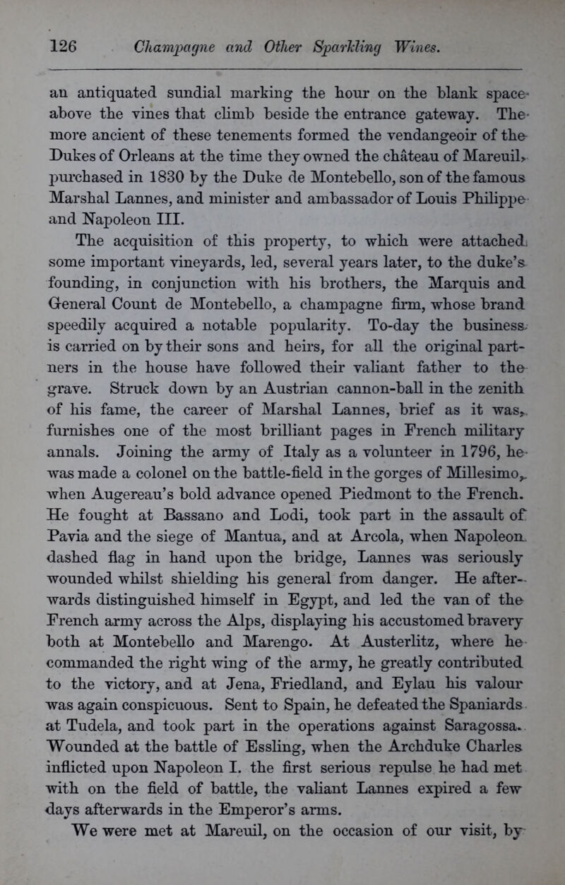 an antiquated sundial marking the hour on the blank space- above the vines that climb beside the entrance gateway. The- more ancient of these tenements formed the vendangeoir of the Dukes of Orleans at the time they owned the chateau of MareuiL purchased in 1830 by the Duke de Montebello, son of the famous Marshal Lannes, and minister and ambassador of Louis Philippe and Napoleon III. The acquisition of this property, to which were attached, some important vineyards, led, several years later, to the duke’s founding, in conjunction with his brothers, the Marquis and General Count de Montebello, a champagne firm, whose brand speedily acquired a notable popularity. To-day the business, is carried on by their sons and heirs, for all the original part- ners in the house have followed their valiant father to the grave. Struck down by an Austrian cannon-ball in the zenith of his fame, the career of Marshal Lannes, brief as it was*. furnishes one of the most brilliant pages in French military annals. Joining the army of Italy as a volunteer in 1796, he was made a colonel on the battle-field in the gorges of Millesimo,. Avhen Augereau’s bold advance opened Piedmont to the French. He fought at Bassano and Lodi, took part in the assault of Pavia and the siege of Mantua, and at Areola, when Napoleon., dashed flag in hand upon the bridge, Lannes was seriously wounded whilst shielding his general from danger. He after-, wards distinguished himself in Egypt, and led the van of the- French army across the Alps, displaying his accustomed bravery both at Montebello and Marengo. At Austerlitz, where he commanded the right wing of the army, he greatly contributed to the victory, and at Jena, Friedland, and Eylau his valour was again conspicuous. Sent to Spain, he defeated the Spaniards at Tudela, and took part in the operations against Saragossa. Wounded at the battle of Essling, when the Archduke Charles inflicted upon Napoleon I. the first serious repulse he had met with on the field of battle, the valiant Lannes expired a few days afterwards in the Emperor’s arms. We were met at Mareuil, on the occasion of our visit, by