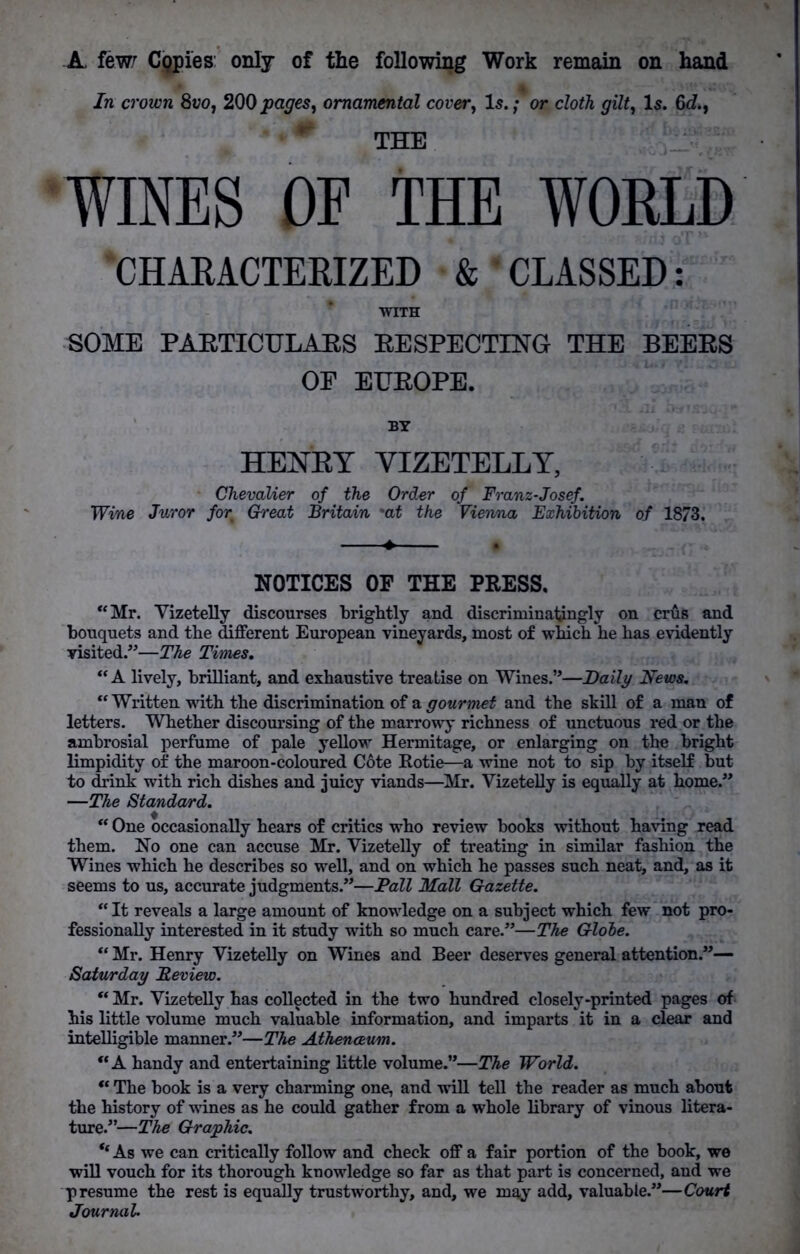 A, few; Cgpies only of the following Work remain on hand In crown 8vo, 200 pages, ornamental cover, Is.; or cloth gilt, Is. 6d., THE WINES OE THE WORLD 'CHARACTERIZED & * CLASSED: WITH SOME PARTICULARS RESPECTING THE BEERS OP EUROPE. BY HENRY VIZETELLY, Chevalier of the Order of Franz-Josef. Wine Juror for Great Britain 'at the Vienna Exhibition of 1873. NOTICES OF THE PRESS. “Mr. Vizetelly discourses brightly and discriminatingly on crus and bouquets and the different European vineyards, most of which he has evidently visited.”—The Times. “A lively, brilliant, and exhaustive treatise on Wines.”—Daily News. “ Written with the discrimination of a gourmet and the skill of a man of letters. Whether discoursing of the marrowy richness of unctuous red or the ambrosial perfume of pale yellow Hermitage, or enlarging on the bright limpidity of the maroon-coloured C6te Rotie—a wine not to sip by itself but to drink with rich dishes and juicy viands—Mr. Vizetelly is equally at home.” —The Standard. “ One occasionally hears of critics who review books without having read them. No one can accuse Mr. Vizetelly of treating in similar fashion the Wines which he describes so well, and on which he passes such neat, and, as it seems to us, accurate judgments.”—Pall Mall Gazette. “It reveals a large amount of knowledge on a subject which few not pro- fessionally interested in it study with so much care.”—The Globe. “ Mr. Henry Vizetelly on Wines and Beer deserves general attention.”— Saturday Review. “ Mr. Vizetelly has collected in the two hundred closely-printed pages of his little volume much valuable information, and imparts it in a clear and intelligible manner.”—The Athenaeum. “A handy and entertaining little volume.”—The World. “ The book is a very charming one, and will tell the reader as much about the history of wines as he could gather from a whole library of vinous litera- ture.”—The Graphic. “ As we can critically follow and check off a fair portion of the book, we will vouch for its thorough knowledge so far as that part is concerned, and we presume the rest is equally trustworthy, and, we may add, valuable.”—Court Journal.