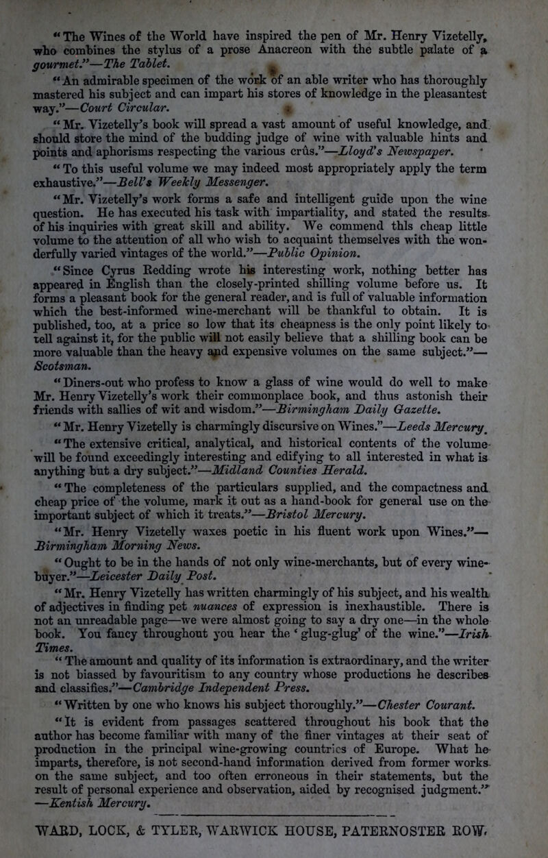 “ The Wines of the World have inspired the pen of Mr. Henry Vizetelly, who combines the stylus of a prose Anacreon with the subtle palate of a gourmet.”—The Tablet. * “ An admirable specimen of the work of an able writer who has thoroughly mastered his subject and can impart his stores of knowledge in the pleasantest way.”—Court Circular. g “ Mr. Vizetelly’s book will spread a vast amount of useful knowledge, and should store the mind of the budding judge of wine with valuable hints and points and aphorisms respecting the various crus.”—Lloyd's Newspaper. “ To this useful volume we may indeed most appropriately apply the term exhaustive.”—Bell's Weekly Messenger. “ Mr. Yizetelly’s work forms a safe and intelligent guide upon the wine question. He has executed his task with impartiality, and stated the results, of his inquiries with great skill and ability. We commend this cheap little volume to the attention of all who wish to acquaint themselves with the won- derfully varied vintages of the world.”—Public Opinion. “Since Cyrus Redding wrote his interesting work, nothing better has appeared in English than the closely-printed shilling volume before us. It forms a pleasant book for the general reader, and is full of valuable information which the best-informed wine-merchant will be thankful to obtain. It is published, too, at a price so low that its cheapness is the only point likely to> tell against it, for the public will not easily believe that a shilling book can be more valuable than the heavy apd expensive volumes on the same subject.”— Scotsman. “ Diners-out who profess to know a glass of wine would do well to make Mr. Henry Yizetelly’s work their commonplace book, and thus astonish their friends with sallies of wit and wisdom.”—Birmingham Daily Gazette. “ Mr. Henry Vizetelly is charmingly discursive on Wines.”—Leeds Mercury\ “ The extensive critical, analytical, and historical contents of the volume will be found exceedingly interesting and edifying to all interested in what is anything but a dry subject.”—Midland Counties Herald. “ The completeness of the particulars supplied, and the compactness and cheap price of the volume, mark it out as a hand-book for general use on the important subject of which it treats/’—Bristol Mercury. “Mr. Henry Vizetelly waxes poetic in his fluent work upon Wines.”— Birmingham Morning News. “ Ought to be in the hands of not only wine-merchants, but of every wine- buyer.”—Leicester Daily Post. “ Mr. Henry Vizetelly has written charmingly of his subject, and his wealth of adjectives in finding pet nuances of expression is inexhaustible. There is not an unreadable page—we were almost going to say a dry one—in the whole book. You fancy throughout you hear the ‘ glug-glug’ of the wine.”—Irish Times. “ The amount and quality of its information is extraordinary, and the writer is not biassed by favouritism to any country whose productions he describes and classifies.”—Cambridge Independent Press. “Written by one who knows his subject thoroughly.”—Chester Courant. “It is evident from passages scattered throughout his book that the author has become familiar with many of the finer vintages at their seat of production in the principal wine-growing countries of Europe. What he imparts, therefore, is not second-hand information derived from former works on the same subject, and too often erroneous in their statements, but the result of personal experience and observation, aided by recognised judgment/* —Kentish Mercury. WARD, LOCK, & TYLER, WARWICK HOUSE, PATERNOSTER ROW*