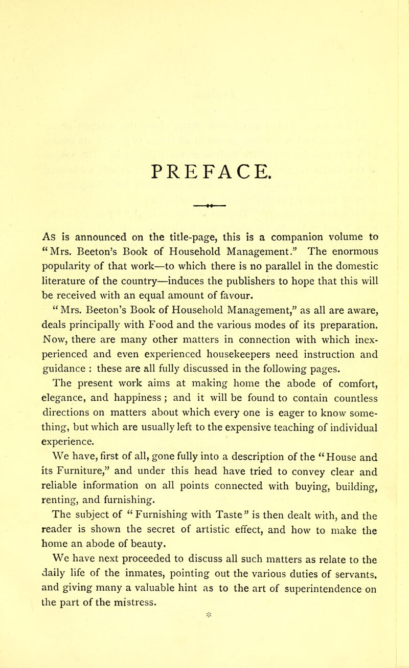 PREFACE, As is announced on the title-page, this is a companion volume to “Mrs. Beeton’s Book of Household Management.” The enormous popularity of that work—to which there is no parallel in the domestic literature of the country—induces the publishers to hope that this will be received with an equal amount of favour. “ Mrs. Beeton’s Book of Household Management,” as all are aware, deals principally with Food and the various modes of its preparation. Now, there are many other matters in connection with which inex- perienced and even experienced housekeepers need instruction and guidance : these are all fully discussed in the following pages. The present work aims at making home the abode of comfort, elegance, and happiness; and it will be found to contain countless directions on matters about which every one is eager to know some- thing, but which are usually left to the expensive teaching of individual experience. We have, first of all, gone fully into a description of the “House and its Furniture,” and under this head have tried to convey clear and reliable information on all points connected with buying, building, renting, and furnishing. The subject of “ Furnishing with Taste” is then dealt with, and the reader is shown the secret of artistic effect, and how to make the home an abode of beauty. We have next proceeded to discuss all such matters as relate to the daily life of the inmates, pointing out the various duties of servants, and giving many a valuable hint as to the art of superintendence on the part of the mistress.