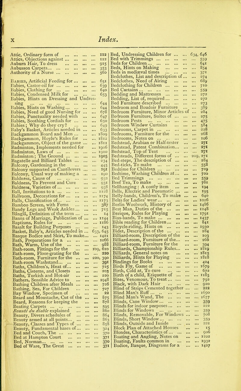 Attic, Ordinary form of 112 Attics, Objections against 112 Auburn Hair, To dress ... .. 915 Aubusson Carpets 353 Authority of a Nurse 560 Babies, Artificial Feeding for 651 Babies, Castor-oil for 639 Babies, Clothing for 640 Babies, Condensed Milk for 653 Babies, Hints on Dressing and Undres- sing . 644 Babies, Hints on Washing 644 Babies, Need of good Nursing for 678 Babies, Punctuality needed with 647 Babies, Soothing Cordials for 650 Babies; Why do they cry? ... 649 Baby’s Basket, Articles needed in 633 Backgammon Board and Men 1809 Backgammon, Hoyle’s Rules for 1812 Backgammon, Object of the game 1811 Badminton, Implements needed for ... 1906 Badminton, Laws of 1910 Badminton; The Ground 1905 Bagatelle and Billiard Tables 234 Balcony, Gardening in the _ 445 Balcony supported on Cantilevers igi Balcony, Usual way of makkig a 190 Baldness, Cause of 932 Baldness, To Prevent and Cure 931 Baldness, Varieties of 938 Ball, Invitations to a 1128 Ballroom, Decorations for 1174 Balls, Classification of 1173 Bamboo Screen, with Ferns 387 Bandy Legs and Weak Ankles 7x5 Bangla, Definition of the term 14 Banns of Marriage, Publication of 1144 Baptisms, Rules for 1186 Basalt for Building Purposes 143 Basket, Baby’s, Articles needed in ... 633, 645 Basque Bodice and Skirt, To make 1421 Bath, Preparations for a 1066 Bath, Warm, Use of the 988 Bath-room, Fittings for the 109, 610 Bath-room, Floor-grating for the 220 Bath-room, Furniture for the 220, 390 Bath-room Washstand 391 Baths, Children’s, Heat of 725 Baths, Cisterns, and Closets 203 Baths, Turkish and Hot-air 220 Bathers, Sensible Advice to 1948 Bathing Children after Meals 726 Bathing, Sea, For Children 727 Bay Window, Specimen of 22 Beard and Moustache, Cut of the 875 Beard, Reasons for keeping the 878 Beating Carpets 595 Be mite chi diable explained 860 Beauty, Divers schedules of 864 Beauty armed at all points 863 :— Beauty, Classes and Types of 858 Beauty, Fundamental bases of 324 Bed and Couch, The 370 Bed at Hampton Court ... 371 Bed, Norman 37° Bed of Ware, The Great 371 Bed, Undressing Children for ... . 634, 646 Bed with Trimmings ■ 559 Beds for Children ... 641 Beds, Hints on Making , ... 854 Beds in mediaeval times — 37i Bedclothes, List and description of, ... 274 Bedclothes, Need of Airing ... , ... 689 Bedclothing for Children ... 710 Bed Curtains 559 Bedding and Mattresses ... 272 Bedding, List of, required ... 272 Bed Furniture described ... 273 Bedroom and Boudoir Furniture ... 389 Bedroom Furniture, Minor Articles * ... 284 Bedroom Furniture, Suites of ... ... 275 Bedroom Pests ... 475 Bedroom Window Curtains ... 584 Bedrooms, Carpet in ... 228 Bedrooms, Furniture for the ... 268 Bedrooms, Notes on ... 106 Bedstead, Arabian or Half-tester ... 271 Bedstead, Patent Combination... ... 271 Bedstead, Top of Tent ... 271 Bedsteads, Different forms of ... 209, 271 Bed-steps, The description of ... ... 284 Bed-ticks, To make ... 558 Bedtime for Children ; ... 729 Bedtime, Washing Children at... ... 720 Bed Trimmings ... 559 Beef Tea, To make ... 781 Bellhanging : A costly item ... 194 Bells, Electric and Pneumatic ... ... 195 Belly-bands, Children’s, To make ... 640 Belts for Ladies’ wear ... 1026 Berlin Woolwork, History of ... ... i486 Best Man, Duties of the ... 1148 Bezique, Rules for Playing ... 1791 Bias-bands, To make ... 1437 Bible reading for Children ... 841 Bicycle-riding, Hints on ... 1930 Bidet, Description of the ... 284 Billiard-room, Description of the ... 103 Billiard-room, Furniture of the... ... 266 Billiard-room, Furniture for the ... 394 Billiards, Championship Rules... ... 1819 Billiards, General notes on ... 1815 Billiards, Hints for Playing ... 1818 Bindings for Books ... 424 Birds Fly, Game of ... 1679 Birth, Cold at, To cure ... 672 Birth of a child, Etiquette of ... ... 1185 Bites, Venomous, To treat ... 792 Black, with Dark Hair ... 920 Blind of Strips Cemented together ... 222 Blind Man’s Buff ... 1690 Blind Man’s Wand, The ... 1677 Blinds, Cane Window ... 359 Blinds for indoor purposes ... 222 Blinds for Windows — 359 Blinds, Removable, For Windows ... 708 Blinds, Short Window... — 359 Blinds, Outside and Inside ... 221 Block Plan of Attached Houses ... 15 Blondes, Characteristics of ... 906 Boating and Angling, Notes on ... 1222 Boating, Faults common in ... 1932 Bodice, Basque, Diagrams for a ... 1427