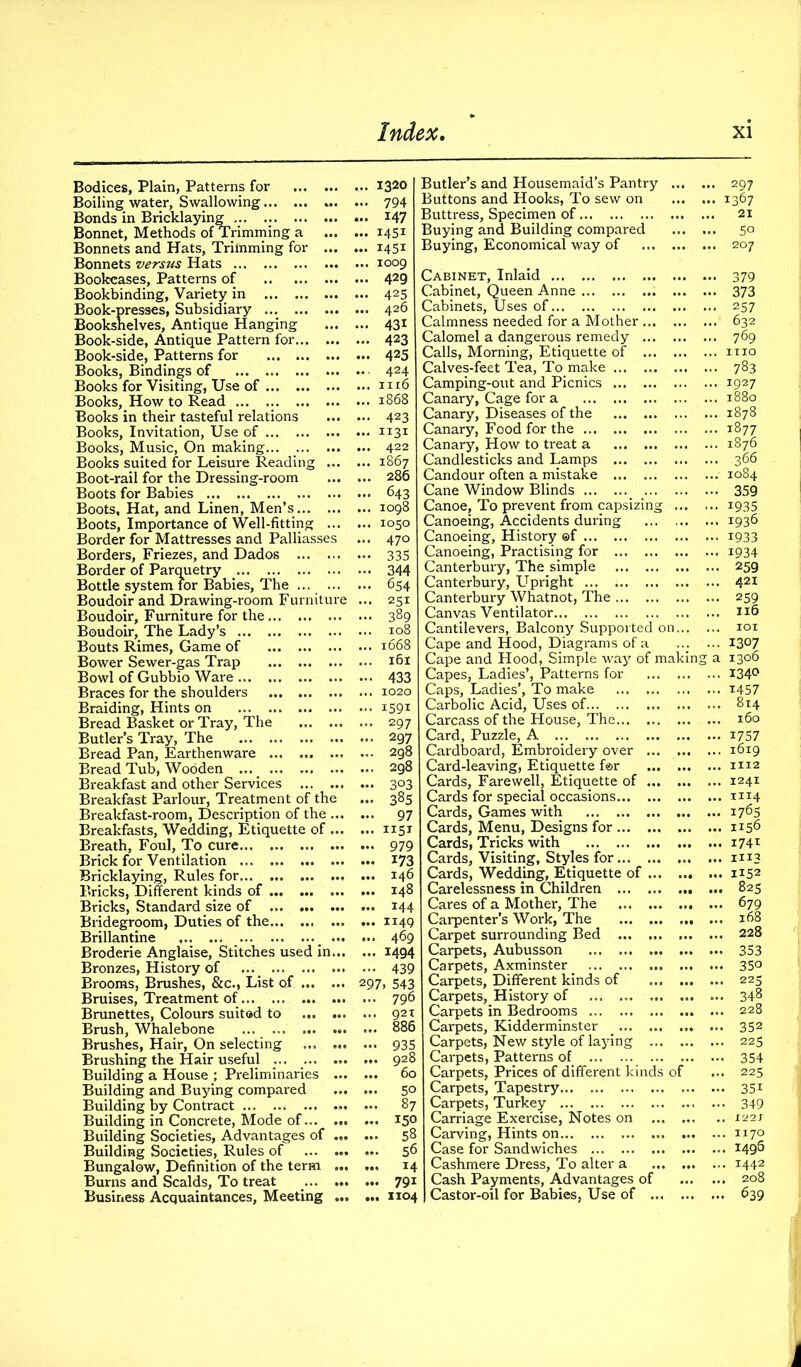 Bodices, Plain, Patterns for Boiling water, Swallowing ... Bonds in Bricklaying ... .. Bonnet, Methods of Trimming a Bonnets and Hats, Trimming for ... Bonnets versus Hats Bookcases, Patterns of Bookbinding, Variety in ... Book-presses, Subsidiary Bookshelves, Antique Hanging Book-side, Antique Pattern for Book-side, Patterns for Books, Bindings of ... Books for Visiting, Use of Books, How to Read ... .. Books in their tasteful relations Books, Invitation, Use of Books, Music, On making Books suited for Leisure Reading ... Boot-rail for the Dressing-room Boots for Babies Boots, Hat, and Linen, Men’s Boots, Importance of Well-fitting ... Border for Mattresses and Palliasses Borders, Friezes, and Dados Border of Parquetry Bottle system for Babies, The ... ... Boudoir and Drawing-room Furniture Boudoir, Furniture for the Boudoir, The Lady’s Bouts Rimes, Game of Bower Sewer-gas Trap Bowl of Gubbio Ware Braces for the shoulders Braiding, Hints on Bread Basket or Tray, The Butler’s Tray, The Bread Pan, Earthenware Bread Tub, Wooden ... _ Breakfast and other Services Breakfast Parlour, Treatment of the Breakfast-room, Description of the ... Breakfasts, Wedding, Etiquette of ... Breath, Foul, To cure Brick for Ventilation Bricklaying, Rules for Bricks, Different kinds of Bricks, Standard size of Bridegroom, Duties of the Brillantine ... Broderie Anglaise, Stitches used in... Bronzes, History of ... Brooms, Brushes, &c., List of Bruises, Treatment of ... Brunettes, Colours suited to Brush, Whalebone Brushes, Hair, On selecting Brushing the Hair useful ... ... ... Building a House ; Preliminaries ... Building and Buying compared Building by Contract Building in Concrete, Mode of Building Societies, Advantages of ... Building Societies, Rules of Bungalow, Definition of the term ... Burns and Scalds, To treat Business Acquaintances, Meeting ... ... 1320 ... 794 ... 147 ... 1451 ... 1451 ... 1009 ... 429 ... 425 ... 426 ... 43i ... 423 ... 425 .., 424 ... 1116 ... 1868 ... 423 ... 1131 ... 422 ... 1867 ... 286 ... 1050 ... 470 ••• 335 ... 251 ... 389 ... 108 ... 1668 ... 161 ... 433 ... 1020 ... 1591 ... 297 ... 297 ... 298 ... 298 — 3°3 ... 385 ... 97 ... 1151 ... 979 ... 173 ... 146 ... 148 ... 144 ... 1149 ... 469 ... 1494 • •• 439 297, 543 ... 796 ... 92T ... 886 ... 935 ... 928 ... 60 ... 50 ... 87 ... 150 ... 58 ... 56 ... 14 ... 791 ... 1104 Butler’s and Housemaid’s Pantry ... Buttons and Hooks, To sew on Buttress, Specimen of Buying and Building compared Buying, Economical way of Cabinet, Inlaid Cabinet, Queen Anne ... Cabinets, Uses of Calmness needed for a Mother Calomel a dangerous remedy Calls, Morning, Etiquette of Calves-feet Tea, To make Camping-out and Picnics Canary, Cage for a Canary, Diseases of the Canary, Food for the Canary, How to treat a Candlesticks and Lamps Candour often a mistake Cane Window Blinds Canoe, To prevent from capsizing ... Canoeing, Accidents during Canoeing, History ©f Canoeing, Practising for Canterbury, The simple Canterbury, Upright Canterbury Whatnot, The Canvas Ventilator Cantilevers, Balcony Supported on... Cape and Hood, Diagrams of a Cape and Hood, Simple way of makin; Capes, Ladies’, Patterns for Caps, Ladies’, To make Carbolic Acid, Uses of Carcass of the House, The Card, Puzzle, A Cardboard, Embroidery over Card-leaving, Etiquette f®r Cards, Farewell, Etiquette of Cards for special occasions Cards, Games with Cards, Menu, Designs for Cards, Tricks with Cards, Visiting, Styles for Cards, Wedding, Etiquette of Carelessness in Children Cares of a Mother, The Carpenter’s Work, The ... Carpet surrounding Bed ... Carpets, Aubusson Carpets, Axminster Carpets, Different kinds of Carpets, History of Carpets in Bedrooms Carpets, Kidderminster Carpets, New style of laying ... ... Carpets, Patterns of Carpets, Prices of different kinds of Carpets, Tapestry Carpets, Turkey Carriage Exercise, Notes on Carving, Hints on Case for Sandwiches I Cashmere Dress, To alter a Cash Payments, Advantages of Castor-oil for Babies, Use of •• 297 •• 1367 . 21 .. So ,. 207 •• 379 .. 373 .. 257 .. 632 .. 769 .. mo .. 783 .. 1927 .. 1880 .. 1878 .. 1877 .. 1876 .. 366 ..- 1084 .. 359 • • 1935 .. 1936 • ■ 1933 • • 1934 • • 259 .. 421 259 116 .. IOI ... 1307 a 1306 ... 1340 ... 1457 ... 814 ... 160 ... 1757 ... 1619 ... 1112 ... 1241 ... 1114 ... i7g5 ... 1156 ... 174* ... m3 ... 1152 ... 825 ... 679 ... 168 ... 228 ... 353 ... 35o ... 225 ... 348 ... 228 ... 352 ... 225 ... 354 ... 225 ... 351 ... 349 .. X22J ... 1170 ... 1495 ... 1442 ... 208 ... 639