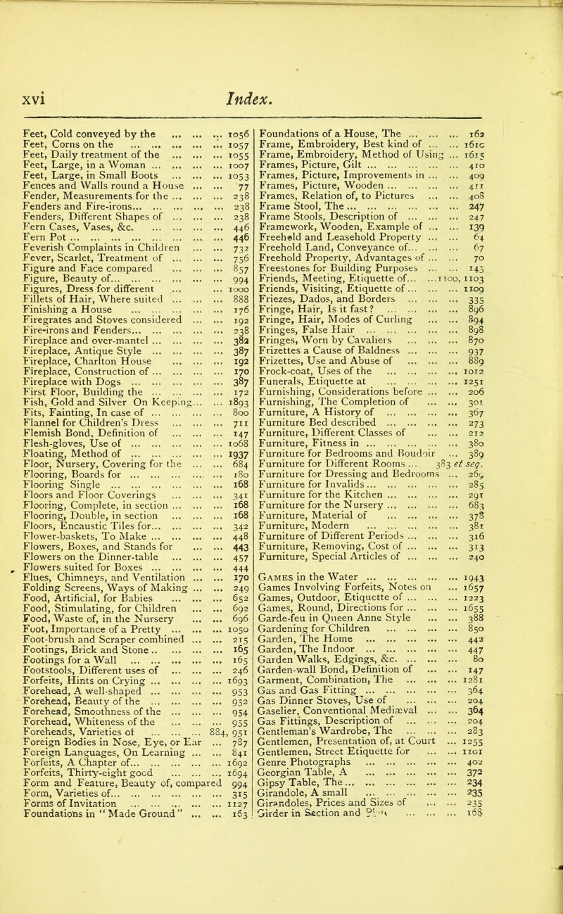 Feet, Cold conveyed by the .. 1056 Feet, Corns on the !. 1057 Feet, Daily treatment of the ... 1055 Feet, Large, in a Woman 1007 Feet, Large, in Small Boots 1053 Fences and Walls round a House 77 Fender, Measurements for the 238 Fenders and Fire-irons 238 Fenders, Different Shapes of ... 238 Fern Cases, Vases, &c 446 Fern Pot 446 Feverish Complaints in Children 732 Fever, Scarlet, Treatment of 756 Figure and Face compared 857 Figure, Beauty of 994 Figures, Dress for different ... ... 1000 Fillets of Hair, Where suited 888 Finishing a House 176 Firegrates and Stoves considered 192 Fire-irons and Fenders 238 Fireplace and over-mantel 382 Fireplace, Antique Style 387 Fireplace, Charlton House 192 Fireplace, Construction of 170 Fireplace with Dogs 387 First Floor, Building the 172 Fish, Gold and Silver On Keeping 1893 Fits, Fainting, In case of 800 Flannel for Children’s Dress 711 Flemish Bond, Definition of 147 Flesh-gloves, Use of 1068 Floating, Method of 1937 Floor, Nursery, Covering for the 684 Flooring, Boards for 180 Flooring Single 168 Floors and Floor Coverings 341 Flooring, Complete, in section 168 Flooring, Double, in section 168 Floors, Encaustic Tiles for 342 Flower-baskets, To Make 448 Flowers, Boxes, and Stands for 443 Flowers on the Dinner-table 457 Flowers suited for Boxes 444 Flues, Chimneys, and Ventilation 170 Folding Screens, Ways of Making 249 Food, Artificial, for Babies 652 Food, Stimulating, for Children 692 Food, Waste of, in the Nursery 696 Foot, Importance of a Pretty 1050 Foot-brush and Scraper combined 215 Footings, Brick and Stone 165 Footings for a Wall 165 Footstools, Different uses of 246 Forfeits, Hints on Crying 1693 Forehead, A well-shaped 953 Forehead, Beauty of the 952 Forehead, Smoothness of the 954 Forehead, Whiteness of the 955 Foreheads, Varieties of 884, 951 Foreign Bodies in Nose, Eye, or Ear ... 787 Foreign Languages, On Learning 841 Forfeits, A Chapter of. 1692 Forfeits, Thirty-eight good 1694 Form and Feature, Beauty of, compared 994 Form, Varieties of. 315 Forms of Invitation ... 1127 Foundations in “ Made Ground ” 163 Foundations of a House, The ... 162 Frame, Embroidery, Best kind of 161c Frame, Embroidery, Method of Using ... 1615 Frames, Picture, Gilt 410 Frames, Picture, Improvements in 409 Frames, Picture, Wooden 411 Frames, Relation of, to Pictures 408 Frame Stool, The 247 Frame Stools, Description of 247 Framework, Wooden, Example of 139 Freehold and Leasehold Property 64 Freehold Land, Conveyance of 67 Freehold Property, Advantages of 70 Freestones for Building Purposes 145 Friends, Meeting, Etiquette of 1100,1103 Friends, Visiting, Etiquette of 1109 Friezes, Dados, and Borders 335 Fringe, Hair, Is it fast'? 896 Fringe, Hair, Modes of Curling 894 Fringes, False Hair 898 Fringes, Worn by Cavaliers 870 Frizettes a Cause of Baldness 937 Frizettes, Use and Abuse of 889 Frock-coat, Uses of the 1012 Funerals, Etiquette at ... 1251 Furnishing, Considerations before ... ... 206 Furnishing, The Completion of 301 Furniture, A History of 367 Furniture Bed described 273 Furniture, Different Classes of 212 Furniture, Fitness in 380 Furniture for Bedrooms and Boudoir ... 389 Furniture for Different Rooms ... 383 et seg. Furniture for Dressing and Bedrooms ... 269 Furniture for Invalids 4 285 Furniture for the Kitchen 291 Furniture for the Nursery 683 Furniture, Material of 378 Furniture, Modern ... 381 Furniture of Different Periods 316 Furniture, Removing, Cost of 313 Furniture, Special Articles of 240 Games in the Water 1943 Games Involving Forfeits, Notes on ... 1657 Games, Outdoor, Etiquette of 1223 Games, Round, Directions for 1655 Garde-feu in Queen Anne Style 388 Gardening for Children 850 Garden, The Home 442 Garden, The Indoor 447 Garden Walks, Edgings, &c 80 Garden-wall Bond, Definition of 147 Garment, Combination, The 1281 Gas and Gas Fitting 364 Gas Dinner Stoves, Use of 204 Gaselier, Conventional Mediaeval 364 Gas Fittings, Description of 204 Gentleman’s Wardrobe, The 283 Gentlemen, Presentation of, at Court ... 1255 Gentlemen, Street Etiquette for 1101 Genre Photographs 402 Georgian Table, A 372 Gipsy Table, The 234 Girandole, A small 235 Girandoles, Prices and Sizes of 235 Girder in Section and ?i ‘H 168