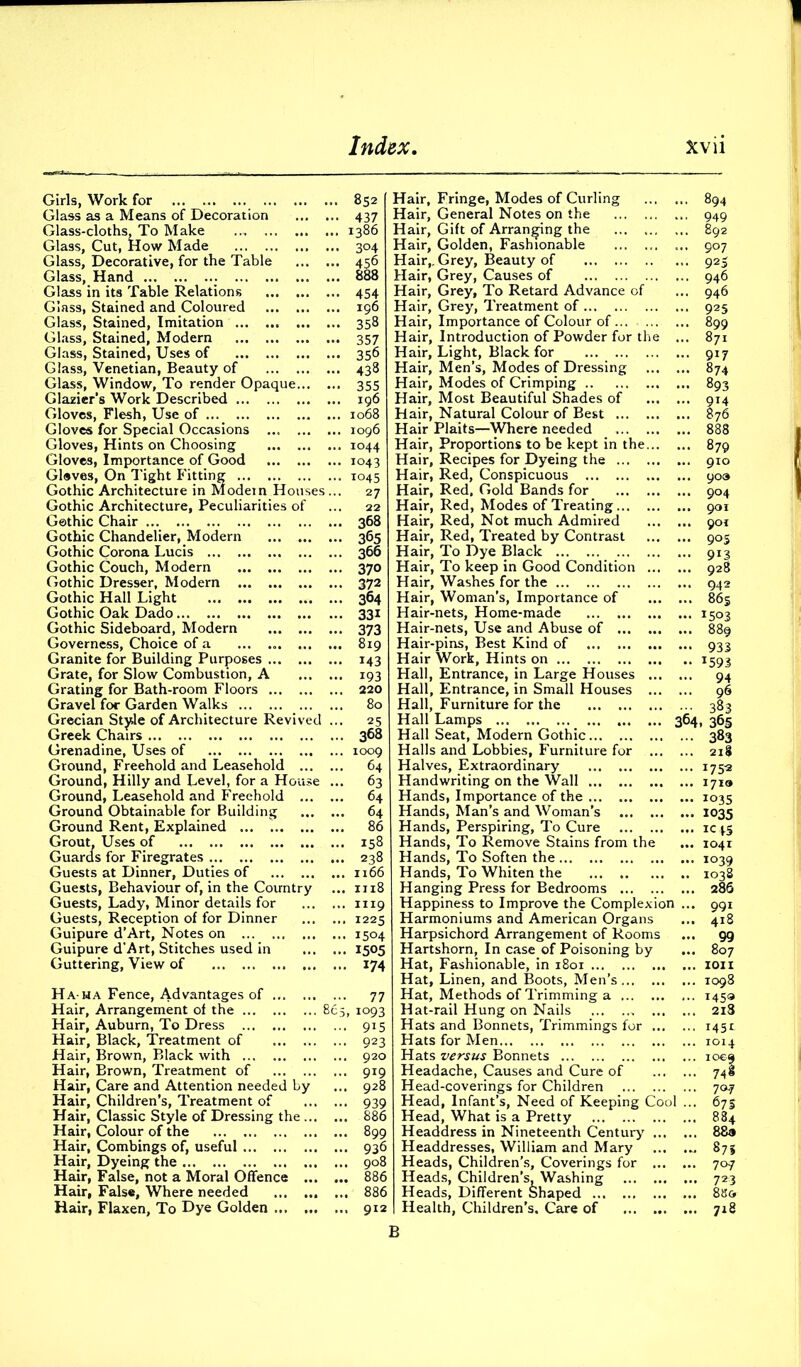 Girls, Work for 852 Glass as a Means of Decoration 437 Glass-cloths, To Make 1386 Glass, Cut, How Made ... 304 Glass, Decorative, for the Table 456 Glass, Hand 888 Glass in its Table Relations 454 Glass, Stained and Coloured 196 Glass, Stained, Imitation 358 Glass, Stained, Modern 357 Glass, Stained, Uses of 356 Glass, Venetian, Beauty of 438 Glass, Window, To render Opaque 355 Glazier’s Work Described 196 Gloves, Flesh, Use of 1068 Gloves for Special Occasions ... 1096 Gloves, Hints on Choosing 1044 Gloves, Importance of Good 1043 Gleves, On Tight Fitting 1045 Gothic Architecture in Modem Houses ... 27 Gothic Architecture, Peculiarities of ... 22 Gothic Chair 368 Gothic Chandelier, Modern ... 365 Gothic Corona Lucis 366 Gothic Couch, Modern 370 Gothic Dresser, Modern 372 Gothic Hall Light 364 Gothic Oak Dado 331 Gothic Sideboard, Modern 373 Governess, Choice of a ... ... ... ... 819 Granite for Building Purposes 143 Grate, for Slow Combustion, A 193 Grating for Bath-room Floors 220 Gravel for Garden Walks 80 Grecian Style of Architecture Revived ... 25 Greek Chairs 368 Grenadine, Uses of 1009 Ground, Freehold and Leasehold 64 Ground, Hilly and Level, for a House ... 63 Ground, Leasehold and Freehold 64 Ground Obtainable for Building 64 Ground Rent, Explained ... t 86 Grout, Uses of 158 Guards for Firegrates 238 Guests at Dinner, Duties of 1166 Guests, Behaviour of, in the Country ... 1118 Guests, Lady, Minor details for 1119 Guests, Reception of for Dinner 1225 Guipure d’Art, Notes on 1504 Guipure d'Art, Stitches used in 1505 Guttering, View of 174 Ha ha Fence, Advantages of 77 Hair, Arrangement of the 865, 1093 Hair, Auburn, To Dress 915 Hair, Black, Treatment of 923 Hair, Brown, Black with 920 Hair, Brown, Treatment of 919 Hair, Care and Attention needed by ... 928 Hair, Children’s, Treatment of 939 Hair, Classic Style of Dressing the 886 Hair, Colour of the 899 Hair, Combings of, useful 936 Hair, Dyeing the 908 Hair, False, not a Moral Offence 886 Hair, False, Where needed 886 Hair, Flaxen, To Dye Golden 912 Hair, Fringe, Modes of Curling 894 Hair, General Notes on the 949 Hair, Gift of Arranging the 892 Hair, Golden, Fashionable 907 Hair,. Grey, Beauty of 925 Hair, Grey, Causes of 946 Hair, Grey, To Retard Advance of ... 946 Hair, Grey, Treatment of 925 Hair, Importance of Colour of 899 Hair, Introduction of Powder for the ... 871 Hair, Light, Black for 917 Hair, Men’s, Modes of Dressing 874 Hair, Modes of Crimping 893 Hair, Most Beautiful Shades of 914 Hair, Natural Colour of Best 876 Hair Plaits—Where needed 888 Hair, Proportions to be kept in the 879 Hair, Recipes for Dyeing the 910 Hair, Red, Conspicuous 90a Hair, Red. Gold Bands for 904 Hair, Red, Modes of Treating 901 Hair, Red, Not much Admired 901 Hair, Red, Treated by Contrast 905 Hair, To Dye Black 913 Hair, To keep in Good Condition 928 Hair, Washes for the 942 Hair, Woman’s, Importance of 865 Hair-nets, Home-made 1503 Hair-nets, Use and Abuse of 889 Hair-pins, Best Kind of 933 Hair Work, Hints on 1593 Hall, Entrance, in Large Houses 94 Hall, Entrance, in Small Houses 96 Hall, Furniture for the 383 Hall Lamps 364, 365 Hall Seat, Modern Gothic 383 Halls and Lobbies, Furniture for 218 Halves, Extraordinary 1753 Handwriting on the Wall 1719 Hands, Importance of the 1035 Hands, Man’s and Woman’s 1035 Hands, Perspiring, To Cure ic ps Hands, To Remove Stains from the ... 1041 Hands, To Soften the 1039 Hands, To Whiten the ... 1038 Hanging Press for Bedrooms 286 Happiness to Improve the Complexion ... 991 Harmoniums and American Organs ... 418 Harpsichord Arrangement of Rooms ... 99 Hartshorn, In case of Poisoning by ... 807 Hat, Fashionable, in 1801 1011 Hat, Linen, and Boots, Men’s... ... ... 1098 Hat, Methods of Trimming a 1459 Hat-rail Hung on Nails 218 Hats and Bonnets, Trimmings for 145r Hats for Men 1014 Hats versus Bonnets 1009 Headache, Causes and Cure of 748 Head-coverings for Children 707 Head, Infant’s, Need of Keeping Cool ... 675 Head, What is a Pretty 884 Headdress in Nineteenth Century 88» Headdresses, William and Mary ... 875 Heads, Children’s, Coverings for 707 Heads, Children’s, Washing 723 Heads, Different Shaped 8U& Health, Children’s. Care of 718 B