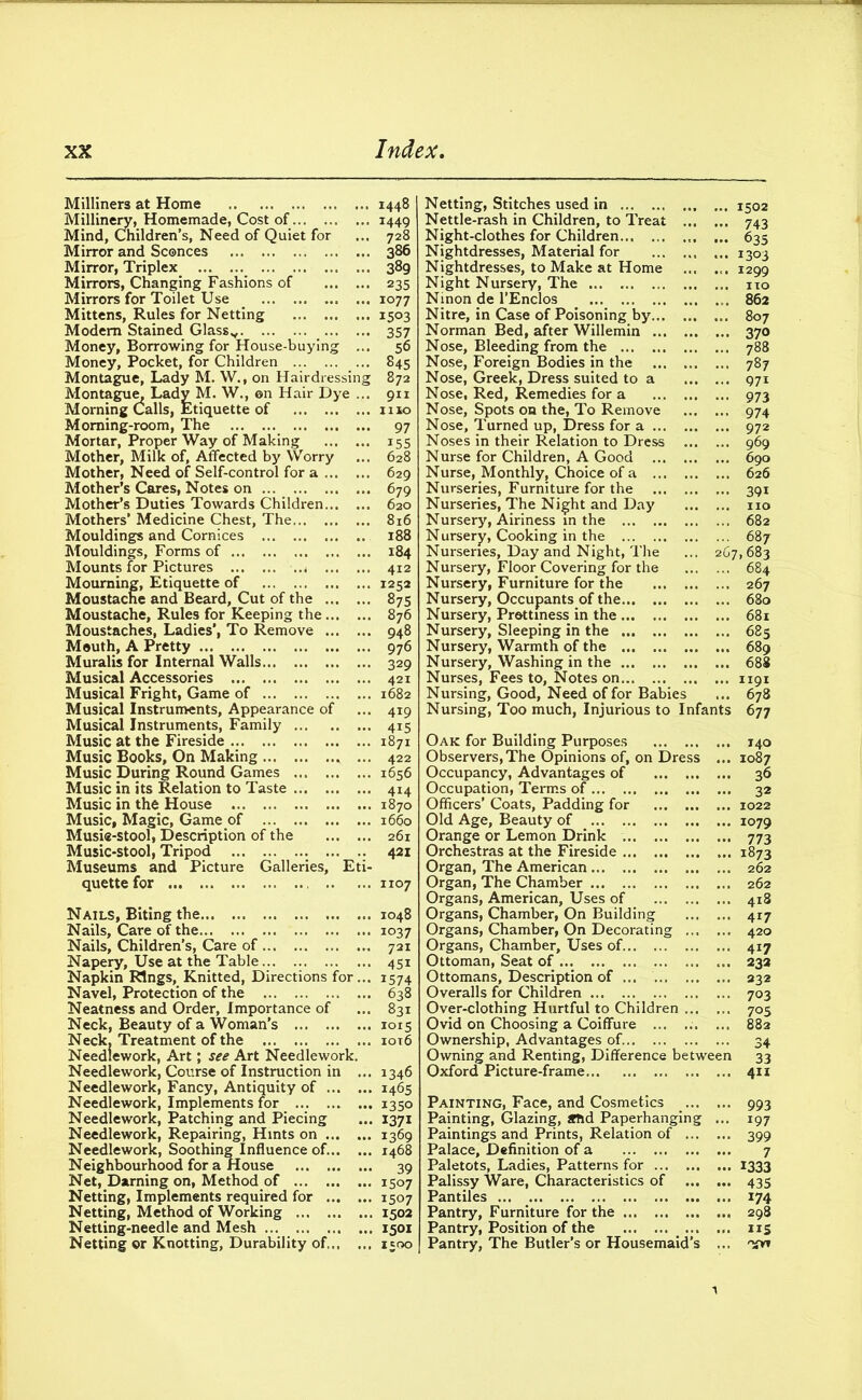 Milliners at Home Millinery, Homemade, Cost of Mind, Children’s, Need of Quiet for Mirror and Sconces Mirror, Triplex Mirrors, Changing Fashions of Mirrors for Toilet Use . Mittens, Rules for Netting Modem Stained Glassv Money, Borrowing for House-buying ... Money, Pocket, for Children Montague, Lady M. W., on Hairdressing Montague, Lady M. W., on Hair Dye ... Morning Calls, Etiquette of Morning-room, The Mortar, Proper Way of Making Mother, Milk of, Affected by Worry Mother, Need of Self-control for a Mother’s Cares, Notes on ... Mother’s Duties Towards Children Mothers’ Medicine Chest, The Mouldings and Cornices Mouldings, Forms of Mounts for Pictures Mourning, Etiquette of Moustache and Beard, Cut of the Moustache, Rules for Keeping the Moustaches, Ladies’, To Remove Mouth, A Pretty Muralis for Internal Walls Musical Accessories Musical Fright, Game of Musical Instruments, Appearance of Musical Instruments, Family Music at the Fireside Music Books, On Making Music During Round Games Music in its Relation to Taste Music in the House Music, Magic, Game of Musie-stool, Description of the Music-stool, Tripod Museums and Picture Galleries, Eti- quette for Nails, Biting the Nails, Care of the Nails, Children’s, Care of Napery, Use at the Table Napkin Rings, Knitted, Directions for... Navel, Protection of the Neatness and Order, Importance of Neck, Beauty of a Woman’s Neck, Treatment of the Needlework, Art; see Art Needlework. Needlework, Course of Instruction in ... Needlework, Fancy, Antiquity of Needlework, Implements for Needlework, Patching and Piecing Needlework, Repairing, Hints on Needlework, Soothing Influence of. Neighbourhood for a House Net, Darning on, Method of Netting, Implements required for Netting, Method of Working Netting-needle and Mesh ... Netting or Knotting, Durability of 1448 1449 728 386 389 235 1077 1503 357 56 845 872 911 1110 97 i55 628 629 679 620 816 188 184 412 1252 875 876 948 976 329 421 1682 419 4i5 1871 422 1656 414 1870 1660 261 421 1107 1048 1037 721 45i 1574 638 831 1015 1016 1346 1465 1350 I37i 1369 1468 39 1507 1507 1502 1501 Netting, Stitches used in ... 1502 Nettle-rash in Children, to Treat 743 Night-clothes for Children ... 635 Nightdresses, Material for ... ... ... 1303 Nightdresses, to Make at Home ... ... 1299 Night Nursery, The no Ninon de l’Enclos # „. 862 Nitre, in Case of Poisoning by 807 Norman Bed, after Willemin 370 Nose, Bleeding from the 788 Nose, Foreign Bodies in the 787 Nose, Greek, Dress suited to a 971 Nose, Red, Remedies for a 973 Nose, Spots on the, To Remove 974 Nose, Turned up, Dress for a 972 Noses in their Relation to Dress 969 Nurse for Children, A Good 690 Nurse, Monthly, Choice of a 626 Nurseries, Furniture for the 391 Nurseries, The Night and Day no Nursery, Airiness in the 682 Nursery, Cooking in the 687 Nurseries, Day and Night, The ... 207,683 Nursery, Floor Covering for the 684 Nursery, Furniture for the 267 Nursery, Occupants of the 680 Nursery, Prettiness in the 681 Nursery, Sleeping in the 685 Nursery, Warmth of the 689 Nursery, Washing in the 688 Nurses, Fees to, Notes on 1191 Nursing, Good, Need of for Babies ... 678 Nursing, Too much, Injurious to Infants 677 Oak for Building Purposes 140 Observers,The Opinions of, on Dress ... 1087 Occupancy, Advantages of 36 Occupation, Terms of 32 Officers’ Coats, Padding for 1022 Old Age, Beauty of 1079 Orange or Lemon Drink 773 Orchestras at the Fireside 1873 Organ, The American 262 Organ, The Chamber 262 Organs, American, Uses of 418 Organs, Chamber, On Building 417 Organs, Chamber, On Decorating 420 Organs, Chamber, Uses of 417 Ottoman, Seat of 232 Ottomans, Description of 232 Overalls for Children 703 Over-clothing Hurtful to Children 705 Ovid on Choosing a Coiffure ... ... ... 882 Ownership, Advantages of. 34 Owning and Renting, Difference between 33 Oxford Picture-frame 411 Painting, Face, and Cosmetics 993 Painting, Glazing, amd Paperhanging ... 197 Paintings and Prints, Relation of 399 Palace, Definition of a 7 Paletots, Ladies, Patterns for 1333 Palissy Ware, Characteristics of 435 Pantiles ... 174 Pantry, Furniture for the 298 Pantry, Position of the 115 Pantry, The Butler’s or Housemaid’s ... £**