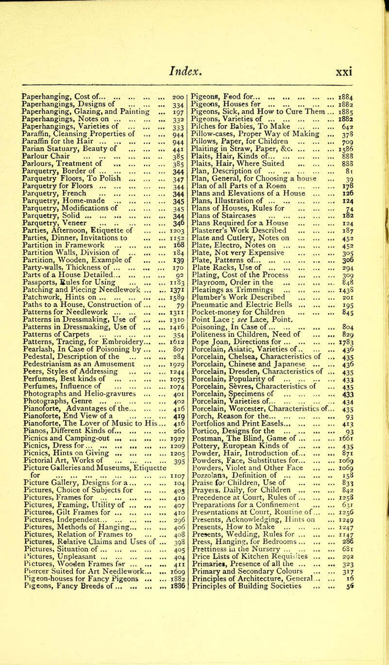 Paperhanging, Cost of. 200 Paperhangings, Designs of 334 Paperhanging, Glazing, and Painting ... 197 Paperhangings, Notes on 332 Paperhangings, Varieties of 333 Paraffin, Cleansing Properties of 944 Paraffin for the Hair 944 Parian Statuary, Beauty of 441 Parlour Chair 385 Parlours, Treatment of 385 Parquetry, Border of 344 Parquetry Floors, To Polish ... 347 Parquetry for Floors 344 Parquetry, French 344 Parquetry, Home-made 345 Parquetry, Modifications of 345 Parquetry, Solid ... 344 Parquetry, Veneer 346 Parties, Afternoon, Etiquette of 1203 Parties, Dinner, Invitations to 1152 Partition in Framework 168 Partition Walls, Division of 184 Partition, Wooden, Example of 139 Party-walls, Thickness of 170 Parts of a House Detailed 92 Passports, Rules for Using 1183 Patching and Piecing Needlework 1371 Patchwork, Hints on 1589 Paths to a House, Construction of 79 Patterns for Needlework 1311 Patterns in Dressmaking, Use of 1310 Patterns in Dressmaking, Use of 1416 Patterns of Carpets 354 Patterns, Tracing, for Embroidery 1612 Pearlash, In Case of Poisoning by 807 Pedestal, Description of the 284 Pedestrianism as an Amusement ... ... 1929 Peers, Styles of Addressing 1244 Perfumes, Best kinds of 1075 Perfumes, Influence of 1074 Photographs and Helio-gravures 401 Photographs, Genre 402 Pianoforte, Advantages of the 416 Pianoforte, End View of a 419 Pianoforte, The Lover of Music to His ... 416 Pianos, Different Kinds of. 260 Picnics and Camping-out 1927 Picnics, Dress for... 1209 Picnics, Hints on Giving 1203 Pictorial Art, Works of 395 Picture Galleries and Museums, Etiquette for 1107 Picture Gallery, Designs for a 104 Pictures, Choice of Subjects for 405 Pictures, Frames for 410 Pictures, Framing, Utility of 407 Pictures, Gilt Frames for 410 Pictures, Independent 296 Pictures, Methods of Hanging ... 406 Pictures, Relation of Frames to 408 Pictures, Relative Claims and Uses of ... 398 Pictures, Situation of 405 Pictures, Unpleasant 404 Pictures, Wooden Frames fsr 411 Piercer Suited for Art Needlework 1609 Pigeon-houses for Fancy Pigeons 1882 Pigeons, Fancy Breeds of 1886 Pigeons, Food for Pigeons, Houses for Pigeons, Sick, and How to Cure Them .. Pigeons, Varieties of Pilches for Babies, To Make Pillow-cases, Proper Way of Making ., Pillows, Paper, for Children Plaiting in Straw, Paper, &c Plaits, Hair, Kinds of Plaits, Hair, Where Suited Plan, Description of Plan, General, for Choosing a house Plan of all Parts of a Room Plans and Elevations of a House ... ., Plans, Illustration of Plans of Houses, Rules for Plans of Staircases Plans Required for a House Plasterer’s Work Described Plate and Cutlery, Notes on Plate, Electro, Notes on Plate, Not very Expensive Plate, Patterns of. Plate Racks, Use of Plating, Cost of the Process Playroom, Order in the Pleatings as Trimmings Plumber’s Work Described Pneumatic and Electric Bells Pocket-money for Children Point Lace ; see Lace, Point. Poisoning, In Case of Politeness in Children, Need of ... . Pope Joan, Directions for Porcelain, Asiatic, Varieties of . Porcelain, Chelsea, Characteristics of . Porcelain, Chinese and Japanese ... . Porcelain, Dresden, Characteristics of ., Porcelain, Popularity of ... Porcelain, Sfevres, Characteristics of Porcelain, Specimens of Porcelain, Varieties of. Porcelain, Worcester, Characteristics of.. Porch, Reason for the Portfolios and Print Easels Portico, Designs for the Postman, The Blind, Game of Pottery, European Kinds of Powder, Hair, Introduction of Powders, Face, Substitutes for Powders, Violet and Other Face ... ., Pozzolana, Definition of Praise for Children, Use of Prayers, Daily, for Children Precedence at Court, Rules of Preparations for a Confinement ... ., Presentations at Court, Routine of... . Presents, Acknowledging, Hints on Presents, How to Make ... ., Presents, Wedding, Rules for Press, Hanging, for Bedrooms Prettiness in the Nursery Price Lists of Kitchen Requisites ... Primaries, Presence of all the Primary and Secondary Colours ... . Principles of Architecture, General... . Principles of Building Societies ... . 1884 1882 1885 1882 642 378 709 1586 178 126 124 Jt 124 187 452 452 3°S 306 294 309 848 1438 201 i95 845 804 829 1783 436 435 436 435 433 435 433 434 435 93 4L3 93 1661 435 871 1069 1069 158 831 842 1258 631 1256 1249 1247 1147 286 681 292 323 31l 16 5«