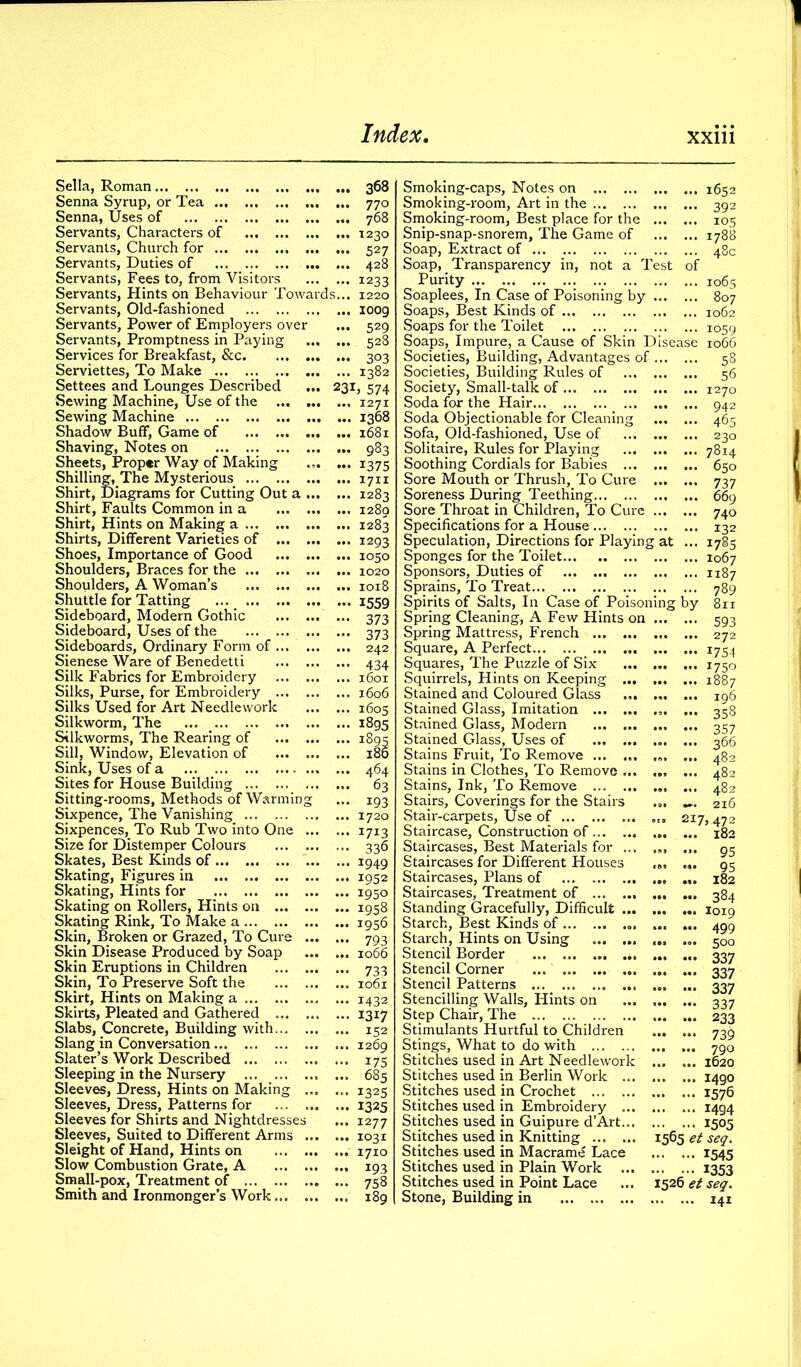 Sella, Roman 368 Senna Syrup, or Tea 770 Senna, Uses of 768 Servants, Characters of 1230 Servants, Church for 527 Servants, Duties of 428 Servants, Fees to, from Visitors 1233 Servants, Hints on Behaviour Towards... 1220 Servants, Old-fashioned ioog Servants, Power of Employers over ... 529 Servants, Promptness in Paying 528 Services for Breakfast, &c 303 Serviettes, To Make 1382 Settees and Lounges Described ... 231, 574 Sewing Machine, Use of the 1271 Sewing Machine 1368 Shadow Buff, Game of 1681 Shaving, Notes on 983 Sheets, Proper Way of Making ... ... 1375 Shilling, The Mysterious 1711 Shirt, Diagrams for Cutting Out a 1283 Shirt, Faults Common in a 1280 Shirt, Hints on Making a 1283 Shirts, Different Varieties of 1293 Shoes, Importance of Good 1050 Shoulders, Braces for the 1020 Shoulders, A Woman’s 1018 Shuttle for Tatting ... 1559 Sideboard, Modern Gothic ... 373 Sideboard, Uses of the 373 Sideboards, Ordinary Form of 242 Sienese Ware of Benedetti 434 Silk Fabrics for Embroidery 1601 Silks, Purse, for Embroidery 1606 Silks Used for Art Needlework 1605 Silkworm, The 1895 Silkworms, The Rearing of ... ... ... 1895 Sill, Window, Elevation of 180 Sink, Uses of a 464 Sites for House Building 63 Sitting-rooms, Methods of Warming ... 193 Sixpence, The Vanishing 1720 Sixpences, To Rub Two into One 1713 Size for Distemper Colours 336 Skates, Best Kinds of 1949 Skating, Figures in 1952 Skating, Hints for 1950 Skating on Rollers, Hints on 1958 Skating Rink, To Make a 1936 Skin, Broken or Grazed, To Cure 793 Skin Disease Produced by Soap 1066 Skin Eruptions in Children 733 Skin, To Preserve Soft the 1061 Skirt, Hints on Making a 1432 Skirts, Pleated and Gathered 1317 Slabs, Concrete, Building with 152 Slang in Conversation ...1269 Slater’s Work Described 173 Sleeping in the Nursery 685 Sleeves, Dress, Hints on Making 1325 Sleeves, Dress, Patterns for 1325 Sleeves for Shirts and Nightdresses ... 1277 Sleeves, Suited to Different Arms 1031 Sleight of Hand, Hints on 1710 Slow Combustion Grate, A 193 Small-pox, Treatment of 738 Smith and Ironmonger’s Work 189 Smoking-caps, Notes on 1652 Smoking-room, Art in the 392 Smoking-room, Best place for the 105 Snip-snap-snorem, The Game of 1788 Soap, Extract of 48c Soap, Transparency in, not a Test of Purity 1065 Soaplees, In Case of Poisoning by 807 Soaps, Best Kinds of 1062 Soaps for the Toilet 1059 Soaps, Impure, a Cause of Skin Disease 1066 Societies, Building, Advantages of Societies, Building Rules of Society, Small-talk of Soda for the Hair Soda Objectionable for Cleaning ... ... Sofa, Old-fashioned, Use of Solitaire, Rules for Playing Soothing Cordials for Babies Sore Mouth or Thrush, To Cure Soreness During Teething Sore Throat in Children, To Cure Specifications for a House Speculation, Directions for Playing at ... Sponges for the Toilet Sponsors, Duties of Sprains, To Treat Spirits of Salts, In Case of Poisoning by Spring Cleaning, A Few Hints on Spring Mattress, French Square, A Perfect ... Squares, The Puzzle of Six Squirrels, Hints on Keeping Stained and Coloured Glass ... ... ... Stained Glass, Imitation ... Stained Glass, Modern Stained Glass, Uses of Stains Fruit, To Remove ... ... ... ... Stains in Clothes, To Remove ... Stains, Ink, To Remove Stairs, Coverings for the Stairs ... ... Stair-carpets, Use of Staircase, Construction of Staircases, Best Materials for ... Staircases for Different Houses Staircases, Plans of Staircases, Treatment of Standing Gracefully, Difficult ... Starch, Best Kinds of Starch, Hints on Using Stencil Border ... Stencil Corner ... ... Stencil Patterns ... _ Stencilling Walls, Hints on Step Chair, The Stimulants Hurtful to Children Stings, What to do with Stitches used in Art Needlework Stitches used in Berlin Work ... Stitches used in Crochet Stitches used in Embroidery ... Stitches used in Guipure d’Art... Stitches used in Knitting ... ... Stitches used in Macrame Lace Stitches used in Plain Work ... Stitches used in Point Lace Stone, Building in 53 56 1270 942 46s 230 7814 650 737 669 740 132 1785 1067 1187 789 811 593 ... ... 272 U54 *75° 1887 196 ... ... 358 357 366 ... ... 482 ... ... 482 ... ... 482 ... ... 216 217,472 182 ... ... 95 ... ... 95 ... ... 182 ... ... 384 1019 499 5°o 337 337 337 337 233 73$ 790 1620 1490 1576 1494 ... ... 1505 1565 et seq. 1545 1353 1526 et seq. 141