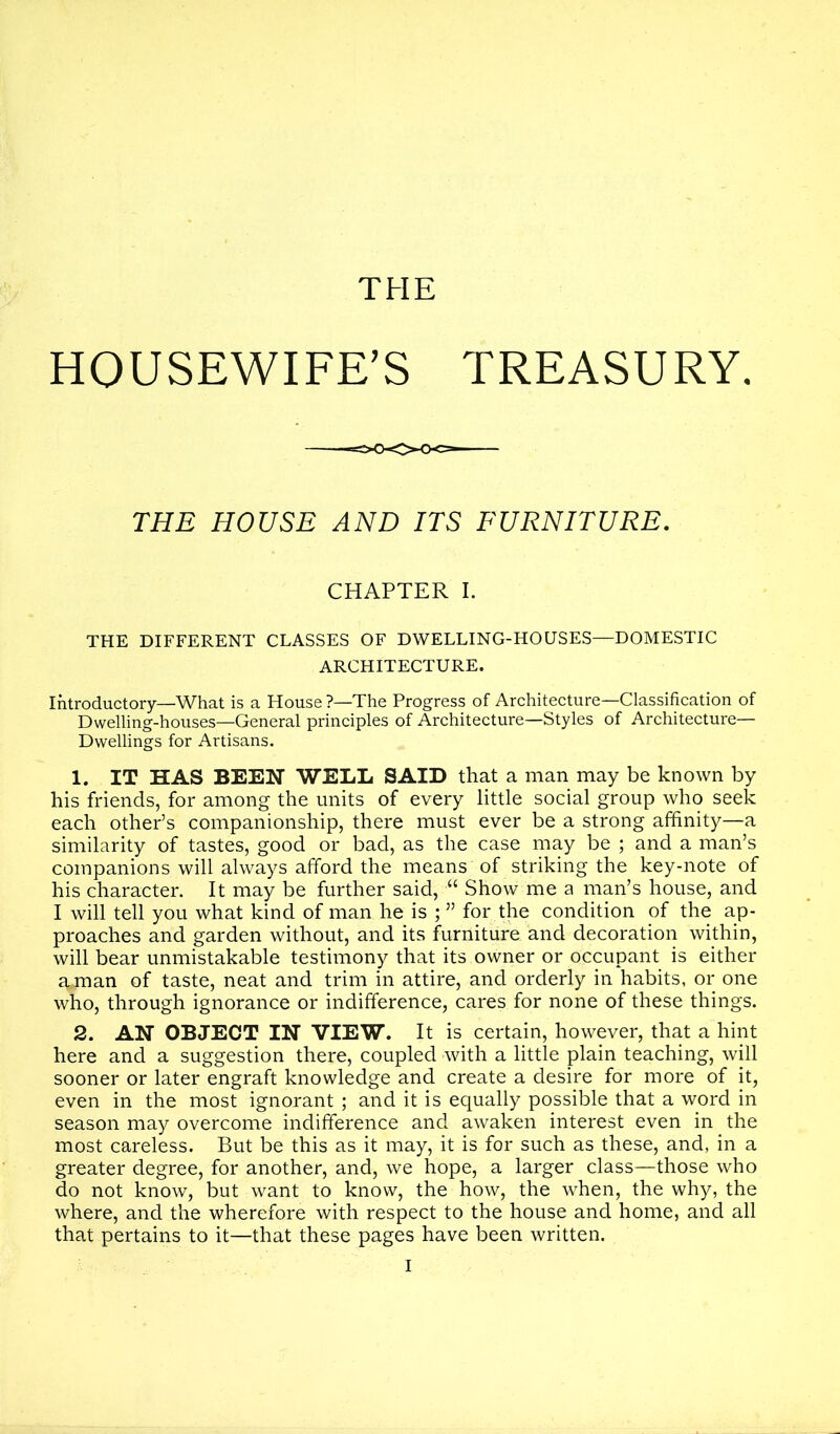 THE HOUSEWIFE’S TREASURY. THE DIFFERENT CLASSES OF DWELLING-HOUSES—DOMESTIC ARCHITECTURE. Introductory—What is a House ?—The Progress of Architecture—Classification of Dwelling-houses—General principles of Architecture—Styles of Architecture- Dwellings for Artisans. 1. IT HAS BEEN WELL SAID that a man may be known by his friends, for among the units of every little social group who seek each other’s companionship, there must ever be a strong affinity—a similarity of tastes, good or bad, as the case may be ; and a man’s companions will always afford the means of striking the key-note of his character. It may be further said, “ Show me a man’s house, and I will tell you what kind of man he is ; ” for the condition of the ap- proaches and garden without, and its furniture and decoration within, will bear unmistakable testimony that its owner or occupant is either a man of taste, neat and trim in attire, and orderly in habits, or one who, through ignorance or indifference, cares for none of these things. 2. AN OBJECT IN VIEW. It is certain, however, that a hint here and a suggestion there, coupled with a little plain teaching, will sooner or later engraft knowledge and create a desire for more of it, even in the most ignorant ; and it is equally possible that a word in season may overcome indifference and awaken interest even in the most careless. But be this as it may, it is for such as these, and, in a greater degree, for another, and, we hope, a larger class—those who do not know, but want to know, the how, the when, the why, the where, and the wherefore with respect to the house and home, and all that pertains to it—that these pages have been written. THE HOUSE AND ITS FURNITURE. CHAPTER I.