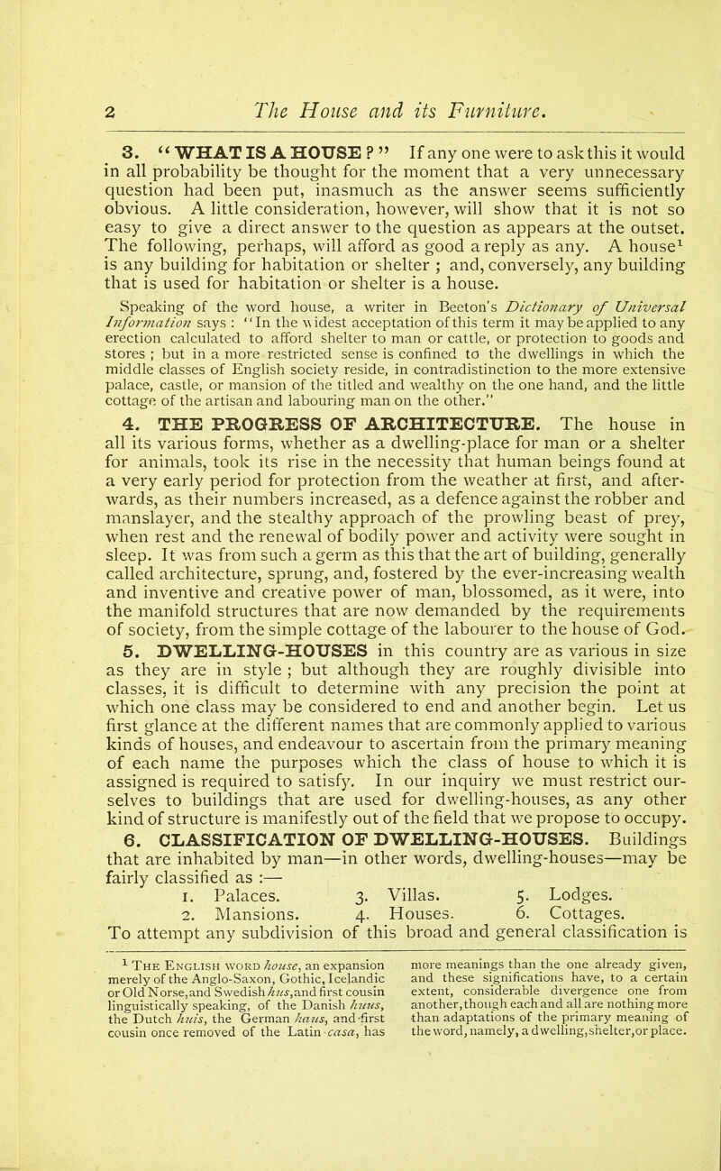 3. “ WHAT IS A HOUSE ?” If any one were to ask this it would in all probability be thought for the moment that a very unnecessary question had been put, inasmuch as the answer seems sufficiently obvious. A little consideration, however, will show that it is not so easy to give a direct answer to the question as appears at the outset. The following, perhaps, will afford as good a reply as any. A house1 is any building for habitation or shelter ; and, conversely, any building that is used for habitation or shelter is a house. Speaking of the word house, a writer in Beeton’s Dictionary of Universal Information says : “In the widest acceptation of this term it may be applied to any erection calculated to afford shelter to man or cattle, or protection to goods and stores ; but in a more restricted sense is confined to the dwellings in which the middle classes of English society reside, in contradistinction to the more extensive palace, castle, or mansion of the titled and wealthy on the one hand, and the little cottage of the artisan and labouring man on the other.” 4. THE PROGRESS OF ARCHITECTURE. The house in all its various forms, whether as a dwelling-place for man or a shelter for animals, took its rise in the necessity that human beings found at a very early period for protection from the weather at first, and after- wards, as their numbers increased, as a defence against the robber and manslayer, and the stealthy approach of the prowling beast of prey, when rest and the renewal of bodily power and activity were sought in sleep. It was from such a germ as this that the art of building, generally called architecture, sprung, and, fostered by the ever-increasing wealth and inventive and creative power of man, blossomed, as it were, into the manifold structures that are now demanded by the requirements of society, from the simple cottage of the labourer to the house of God. 5. DWELLING-HOUSES in this country are as various in size as they are in style ; but although they are roughly divisible into classes, it is difficult to determine with any precision the point at which one class may be considered to end and another begin. Let us first glance at the different names that are commonly applied to various kinds of houses, and endeavour to ascertain from the primary meaning of each name the purposes which the class of house to which it is assigned is required to satisfy. In our inquiry we must restrict our- selves to buildings that are used for dwelling-houses, as any other kind of structure is manifestly out of the field that we propose to occupy. 6. CLASSIFICATION OF DWELLING-HOUSES. Buildings that are inhabited by man—in other words, dwelling-houses—may be fairly classified as :— 1. Palaces. 3. Villas. 5. Lodges. 2. Mansions. 4. Houses. 6. Cottages. To attempt any subdivision of this broad and general classification is 1 The English word house, an expansion merely of the Anglo-Saxon, Gothic, Icelandic or Old Norse, and Swedish hits,and first cousin linguistically speaking, of the Danish Jmus, the Dutch huis, the German hatis, and'first cousin once removed of the Latin -casa, has more meanings than the one already given, and these significations have, to a certain extent, considerable divergence one from another, though each and all are nothing more than adaptations of the primary meaning of the word, namely, a dwelling, shelter,or place.