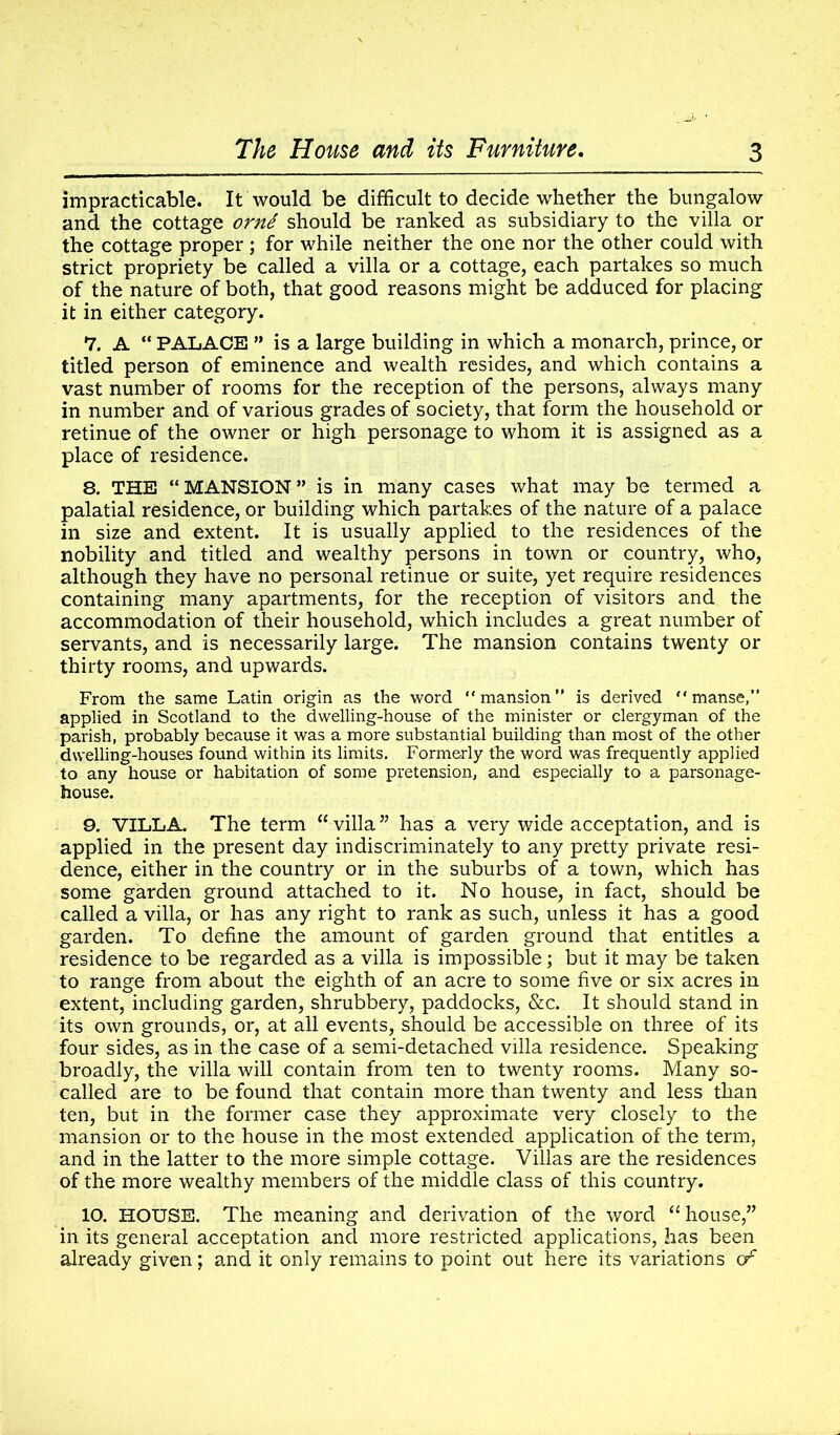 impracticable. It would be difficult to decide whether the bungalow and the cottage orni should be ranked as subsidiary to the villa or the cottage proper ; for while neither the one nor the other could with strict propriety be called a villa or a cottage, each partakes so much of the nature of both, that good reasons might be adduced for placing it in either category. 7. A “ PALACE ” is a large building in which a monarch, prince, or titled person of eminence and wealth resides, and which contains a vast number of rooms for the reception of the persons, always many in number and of various grades of society, that form the household or retinue of the owner or high personage to whom it is assigned as a place of residence. 8. THE “MANSION” is in many cases what may be termed a palatial residence, or building which partakes of the nature of a palace in size and extent. It is usually applied to the residences of the nobility and titled and wealthy persons in town or country, who, although they have no personal retinue or suite, yet require residences containing many apartments, for the reception of visitors and the accommodation of their household, which includes a great number of servants, and is necessarily large. The mansion contains twenty or thirty rooms, and upwards. From the same Latin origin as the word “mansion” is derived “manse,” applied in Scotland to the dwelling-house of the minister or clergyman of the parish, probably because it was a more substantial building than most of the other dwelling-houses found within its limits. Formerly the word was frequently applied to any house or habitation of some pretension, and especially to a parsonage- house. 9. VILLA. The term “ villa ” has a very wide acceptation, and is applied in the present day indiscriminately to any pretty private resi- dence, either in the country or in the suburbs of a town, which has some garden ground attached to it. No house, in fact, should be called a villa, or has any right to rank as such, unless it has a good garden. To define the amount of garden ground that entitles a residence to be regarded as a villa is impossible; but it may be taken to range from about the eighth of an acre to some five or six acres in extent, including garden, shrubbery, paddocks, &c. It should stand in its own grounds, or, at all events, should be accessible on three of its four sides, as in the case of a semi-detached villa residence. Speaking broadly, the villa will contain from ten to twenty rooms. Many so- called are to be found that contain more than twenty and less than ten, but in the former case they approximate very closely to the mansion or to the house in the most extended application of the term, and in the latter to the more simple cottage. Villas are the residences of the more wealthy members of the middle class of this country. 10. HOUSE. The meaning and derivation of the word “house,” in its general acceptation and more restricted applications, has been already given; and it only remains to point out here its variations of