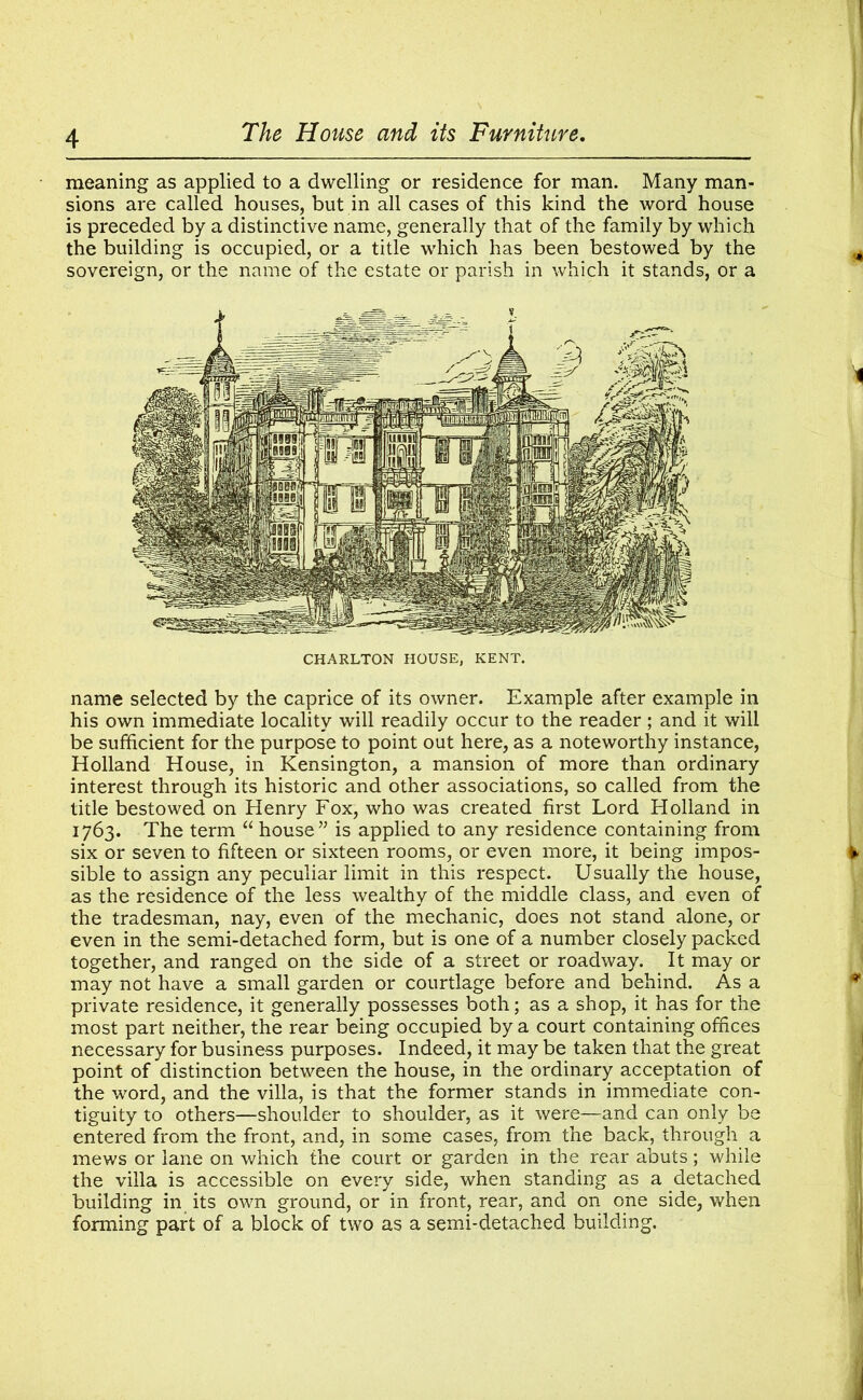 meaning as applied to a dwelling or residence for man. Many man- sions are called houses, but in all cases of this kind the word house is preceded by a distinctive name, generally that of the family by which the building is occupied, or a title which has been bestowed by the sovereign, or the name of the estate or parish in which it stands, or a CHARLTON HOUSE, KENT. name selected by the caprice of its owner. Example after example in his own immediate locality will readily occur to the reader ; and it will be sufficient for the purpose to point out here, as a noteworthy instance, Holland House, in Kensington, a mansion of more than ordinary interest through its historic and other associations, so called from the title bestowed on Henry Fox, who was created first Lord Holland in 1763. The term “ house” is applied to any residence containing from six or seven to fifteen or sixteen rooms, or even more, it being impos- sible to assign any peculiar limit in this respect. Usually the house, as the residence of the less wealthy of the middle class, and even of the tradesman, nay, even of the mechanic, does not stand alone, or even in the semi-detached form, but is one of a number closely packed together, and ranged on the side of a street or roadway. It may or may not have a small garden or courtlage before and behind. As a private residence, it generally possesses both; as a shop, it has for the most part neither, the rear being occupied by a court containing offices necessary for business purposes. Indeed, it may be taken that the great point of distinction between the house, in the ordinary acceptation of the word, and the villa, is that the former stands in immediate con- tiguity to others—shoulder to shoulder, as it were—and can only be entered from the front, and, in some cases, from the back, through a mews or lane on which the court or garden in the rear abuts; while the villa is accessible on every side, when standing as a detached building in its own ground, or in front, rear, and on one side, when forming part of a block of two as a semi-detached building.