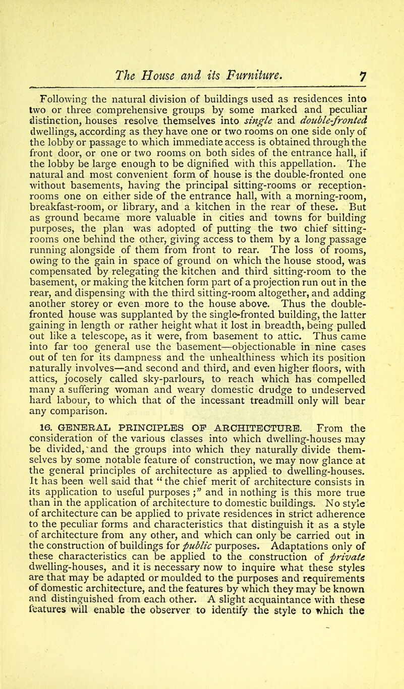 Following the natural division of buildings used as residences into two or three comprehensive groups by some marked and peculiar distinction, houses resolve themselves into single and double-fronted dwellings, according as they have one or two rooms on one side only of the lobby or passage to which immediate access is obtained through the front door, or one or two rooms on both sides of the entrance hall, if the lobby be large enough to be dignified with this appellation. The natural and most convenient form of house is the double-fronted one without basements, having the principal sitting-rooms or reception- rooms one on either side of the entrance hall, with a morning-room, breakfast-room, or library, and a kitchen in the rear of these. But as ground became more valuable in cities and towns for building purposes, the plan was adopted of putting the two chief sitting- rooms one behind the other, giving access to them by a long passage running alongside of them from front to rear. The loss of rooms, owing to the gain in space of ground on which the house stood, was compensated by relegating the kitchen and third sitting-room to the basement, or making the kitchen form part of a projection run out in the rear, and dispensing with the third sitting-room altogether, and adding another storey or even more to the house above. Thus the double- fronted house was supplanted by the single-fronted building, the latter gaining in length or rather height what it lost in breadth, being pulled out like a telescope, as it were, from basement to attic. Thus came into far too general use the basement—objectionable in nine cases out of ten for its dampness and the unhealthiness which its position naturally involves—and second and third, and even higher floors, with attics, jocosely called sky-parlours, to reach which has compelled many a suffering woman and weary domestic drudge to undeserved hard labour, to which that of the incessant treadmill only will bear any comparison. 16. GENERAL PRINCIPLES OP ARCHITECTURE. From the consideration of the various classes into which dwelling-houses may be divided,' and the groups into which they naturally divide them- selves by some notable feature of construction, we may now glance at the general principles of architecture as applied to dwelling-houses. It has been well said that “ the chief merit of architecture consists in its application to useful purposes;” and in nothing is this more true than in the application of architecture to domestic buildings. No style of architecture can be applied to private residences in strict adherence to the peculiar forms and characteristics that distinguish it as a style of architecture from any other, and which can only be carried out in the construction of buildings for public purposes. Adaptations only of these characteristics can be applied to the construction of private dwelling-houses, and it is necessary now to inquire what these styles are that may be adapted or moulded to the purposes and requirements of domestic architecture, and the features by which they may be known and distinguished from each other. A slight acquaintance with these features will enable the observer to identify the style to which the